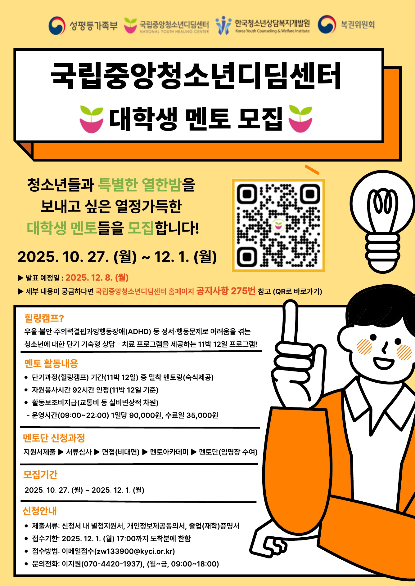 가. 모집내용: 2026년 단기과정(힐링캠프) 멘토(자원봉사단) 모집 
나. 모집인원: 80여명
다. 모집대상: 청소년 치료 재활 관련학과 전공자 및 희망하는 자원봉사자(대학 재학 또는 졸업자, 휴학생)로서 투철한 봉사정신이 있는 자 
  - 관련학과: 청소년(지도)학, 상담심리학, 사회복지(사업)학, 교육학, 의학, 간호학 
라. 모집기간: 2025. 10. 27.(월) ~ 12. 1.(월) 17:00 도착 분까지 
마. 활동기간: 멘토 자원봉사단 임명일로부터 1년
바. 선정방법: 1차 서류심사 ▶ 2차 면접(필수) ▶ 3차 교육(멘토 아카데미)수료
사. 지원방법: 이메일 접수(zw133900@kyci.or.kr)
아. 지원문의: 070-4420-1937
