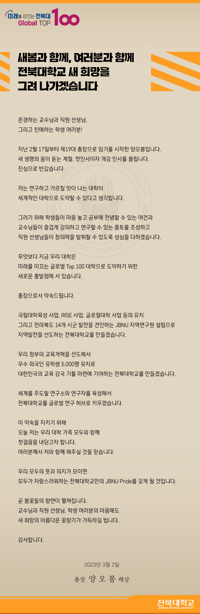 새봄과 함께, 여러분과 함께
전북대학교 새 희망을 그려나가겠습니다.

존경하는 교수님과 직원 선생님, 그리고 친애하는 학생 여러분!
지난 2월 17일부터 제 19대 총장으로 임기를 시작한 양오봉입니다.
새생명의 움이 돋는 계절, 척인사이자 개강인사를 올립니다.
진심으로 반갑습니다.
저는 연구하고 가르칠 맛이 나는 대학이 세계적인 대학으로 도약할 수 있다고 생각합니다.
그러기위해 학생들이 마음놓고 공부에 전념할 수 있는 여건과 교수님들이 즐겁게 강의하고 연구할 수 있는 풍토를 조성하고 직원 선생님들이 창의력을 발휘할 수 있도록 성심을 다하겠습니다. 
무엇보다도 지금 우리 대학은 미래를 이끄는 글로벌 TOP100대학으로 도약하기 위한 새로운 출발점에 서 있습니다. 총장으로서 약속드립니다. 국립대학육성 사업, RISE 사업, 글로컬대학 사업등의 유치 그리고 전라북도 14개 시군 발전을 견인하는 JBNU 지역연구원 설립으로 지역발전을 선도하는 전북대학교를 만들겠습니다. 우리정부의 교육개혁을 선도해서 우수 외국인 유학생 5000명 유치로 대한민국의 교육강국기틀마련에 기여하는 전북대학교를 만들겠습니다.
세계를 주도할 연구소와 연구자를 육성해서 전북대학교를 글로벌 연구 허브로 키우겠습니다. 이약속을 지키기 위해 오늘 저는 우리대학가족 모두와 함께 첫걸음을 내딛고자 합니다. 여러분께서 저와 함께 해주실 것을 믿습니다. 우리 모두의 뜻과 의지가 모이면 모두가 자랑스러워하는 전북대학교만의 JBNU Pride를 갖게 될 것입니다. 곧 봄꽃들의 향연이 펼쳐집니다. 교수님과 직원선생님, 학생여러분의 마음에도 새 희망의 아름다운 꽃향기가 가득하길 빕니다. 감사합니다. 2023년 03월 02일 총장 양오봉 배상 