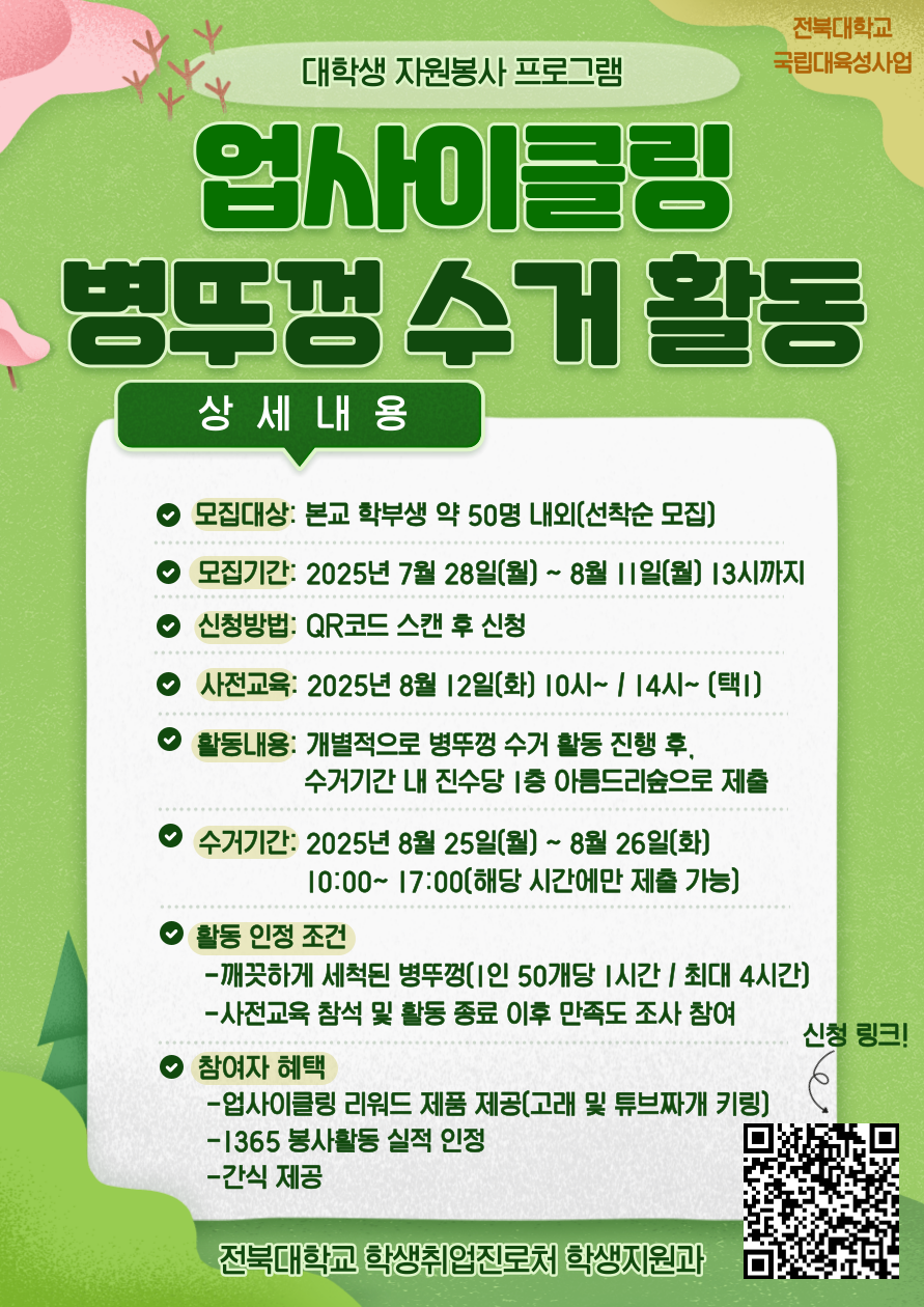[국립대육성] JBNU 지역사회 대학생 자원봉사(업사이클링) 참여자를 모집합니다.


□ 참여자 모집
   - 모집기간(예정) : 2025. 7. 28.(월) ~ 8. 11.(월) 13시까지
   - 모집대상 : 프로그램 참여를 희망하는 학생(학부생) 
   - 모집인원 : 약 50명 내외 (선착순 모집)  
   - 신청방법 : 온라인 구글폼(https://forms.gle/RVh3vZZoRjS8uCqL9) 제출

□ 사전교육
   - 일시 : 2025. 8. 12.(화) 10:00 ~ / 14:00 ~ (택 1)
   - 장소 : 진수당 1층 아름드리 숲
    ※ 사전교육 미참석자는 프로그램 참여가 불가능합니다. 이점 참고 바랍니다.

□ 프로그램 운영
   - 활동기간 : 2025. 8. 12.(화) ~ 8. 26.(화) 까지
   - 활동방법 : 병뚜껑 수거 활동 진행 후, 수거 기간 내 진수당 1층 아름드리 숲에 수거한 병뚜껑 제출
   - 활동인정 조건 : 깨끗하게 세척된 병뚜껑(50개당 1시간, 최대 4시간까지 인정) / 사전교육 참석 및 활동 종료 후 만족도 조사 참여 완료
   - 수거기간(제출기간) : 2025. 8. 25.(월) 10:00~17:00 / 8. 26.(화) 10:00 ~ 17:00 (택 1)
   - 참여자혜택 : 업사이클링 리워드 제품 제공 / 1365 봉사활동 실적 인정 / 사전교육 참여자 간식 제공
   - 문의사항 : 전북대학교 학생지원과(063-270-2125) 