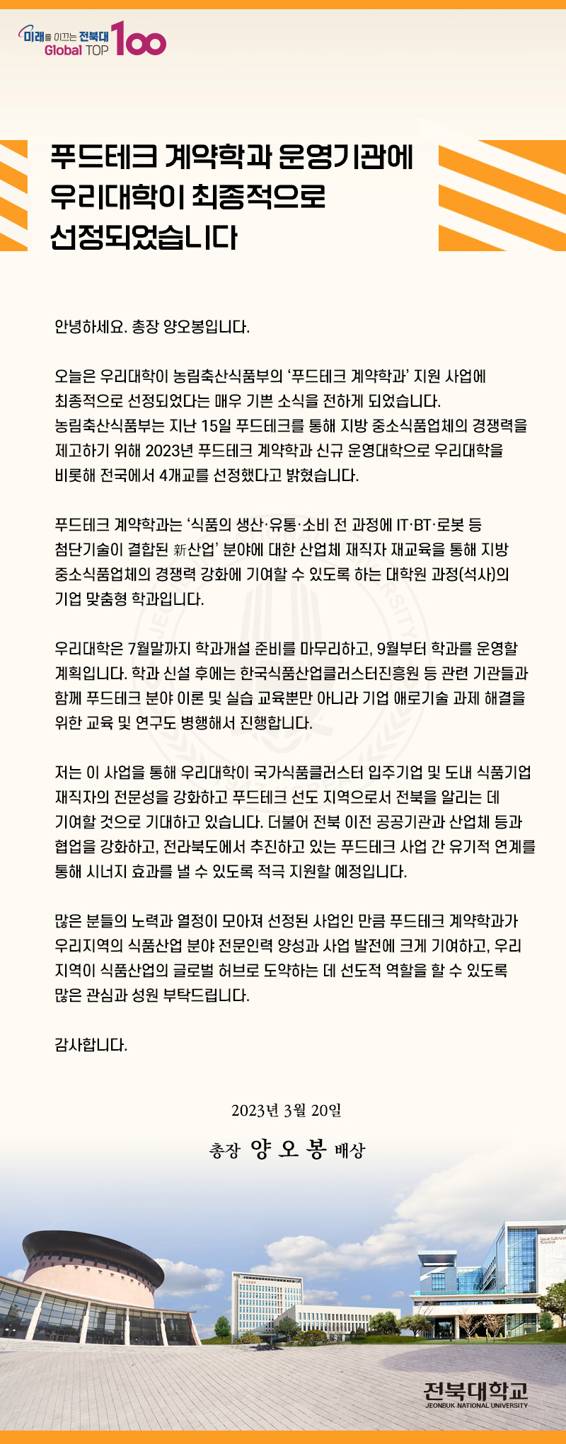 푸드테크 계약학과 운영기관에 우리대학이 최종적으로 선정되었습니다.
안녕하세요 총장 양오봉입니다. 오늘은 우리대학이 농림축산식품부의 푸드테크계약학과 지원사업에 최종적으로 선정되었다는 매우 기쁜소삭을 전하게 되었습니다. 농림축한식품부는 지난 15일 푸드테크 계약학과 신규 운영대학으로 우리대학을 비롯해 전국에서 4개교를 선정했다고 밝혔습니다. 푸드테크 계약학과는 식품의 생산유총소비전과정에 ITBT로봇등 첨단기술이 결합된 신산업 분야에 대한 산업체 재직자 재교육을 통해 지방 중소식품업체의 경쟁력 강화에 기여할 수 있도록 하는 대학원 과정(석사)의 기업 맞춤형 학과입니다.
우리대학은 7월말까지 학과개설 준비를 마무리하고 9월부터 학과를 운영할 계획입니다. 학과신설후에는 한국식품산업클러스터진흥원등 관련 기관들과 함꼐 푸드테크 분야이론 및 실습 교육뿐만 아니라 기업 애로기술과제해결을 위한 교육 및 연구도 병행해서 진행합니다. 
저는 이 사업을 통해 우리대학이 국가 식품클러스터 입주기업 및 도내 식품기업재작자의 전문성을 강화하고 푸드테크 선도지역으로서 전북을 알리는 데 기여할 것으로 기대하고 있습니다. 더불어 전붑 이전 공공기관과 산업체등과 협업을 강화하고 전라북도에서 추진하고 있는 푸드테크 사업간 유기적 연계를 통해 시너지 효과를 낼 수 있도록 적극 지원할 예정입니다.
많은분들의 노력과 열정이 모아져 선정된 사업인만큼 푸드테크 계약학과가 우리지역의 씩품사나업 분야 전문인력 양성과 사업 발전에 크게 기여하고, 우리지연이 식품산업의 글로벌 허브로 도약하는 데 선도적 역할을 할 수 있도록 많은 관심과 성원 부탁드립니다.
감사합니다 2023년 3월 20일 총장 양오봉 배상