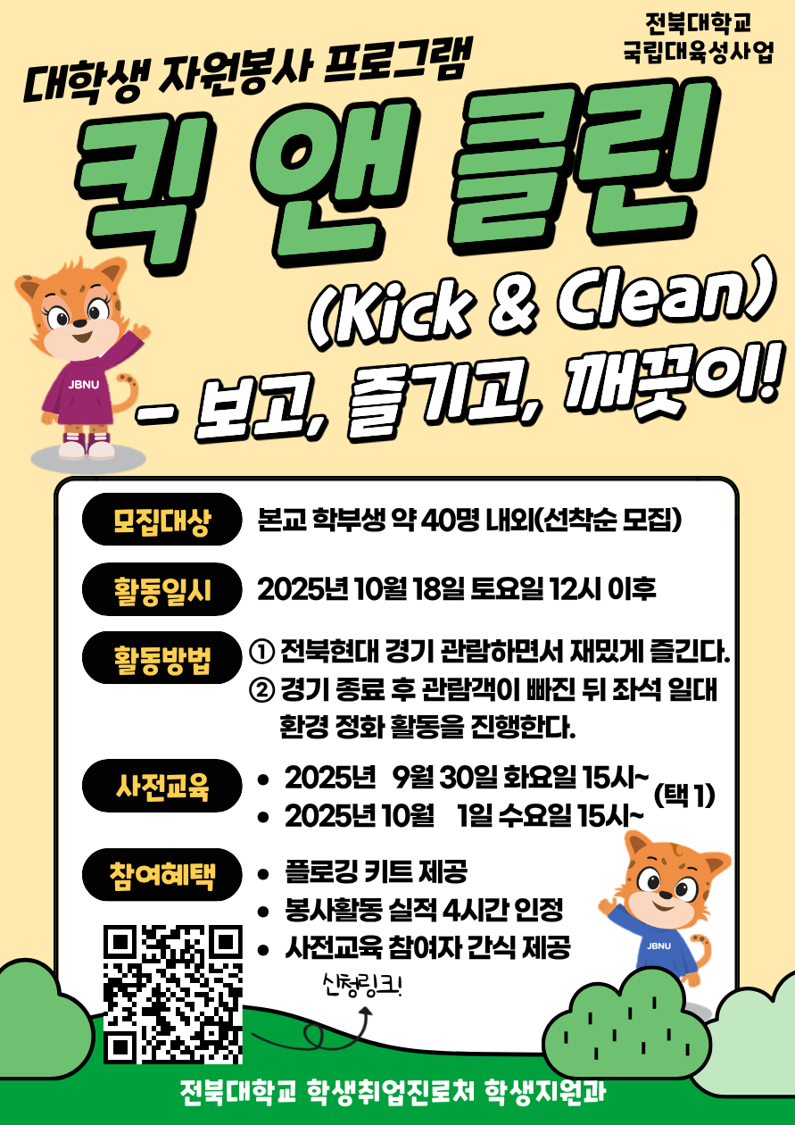 [국립대육성] JBNU 지역사회 대학생 자원봉사(킥앤클린) 참여자를 모집합니다.


□ 참여자 모집
   - 모집기간(예정) : 2025. 9. 17.(수) ~ 9.23.(화) 18시까지 / 선착순 모집
   - 모집대상 : 프로그램 참여를 희망하는 학생(학부생) 
   - 모집인원 : 약 40명 내외 (선착순 모집)  
   - 신청방법 : 온라인 구글폼(https://forms.gle/PT62HTHnfaUh26eh7) 제출


□ 사전교육
   - 일시 : 2025. 9. 30.(화) ~ 10 .1.(수) 15:00~ (택 1)
   - 장소 : 진수당 1층 아름드리 숲
    ※ 사전교육 미참석자는 프로그램 참여가 불가능합니다. 이점 참고 바랍니다.

□ 프로그램 운영
   - 활동일시 : 2025. 10. 18.(토)
   - 활동방법 : 활동 당일 전북현대 경기 관람 후 관람 구역 환경 정화 활동 진
   - 참여자혜택 : 플로깅 키트 제공 / 1365 봉사활동 실적(4시간) 인정 / 사전교육 참여자 간식 제공
   - 문의사항 : 전북대학교 학생지원과(063-270-2125) 