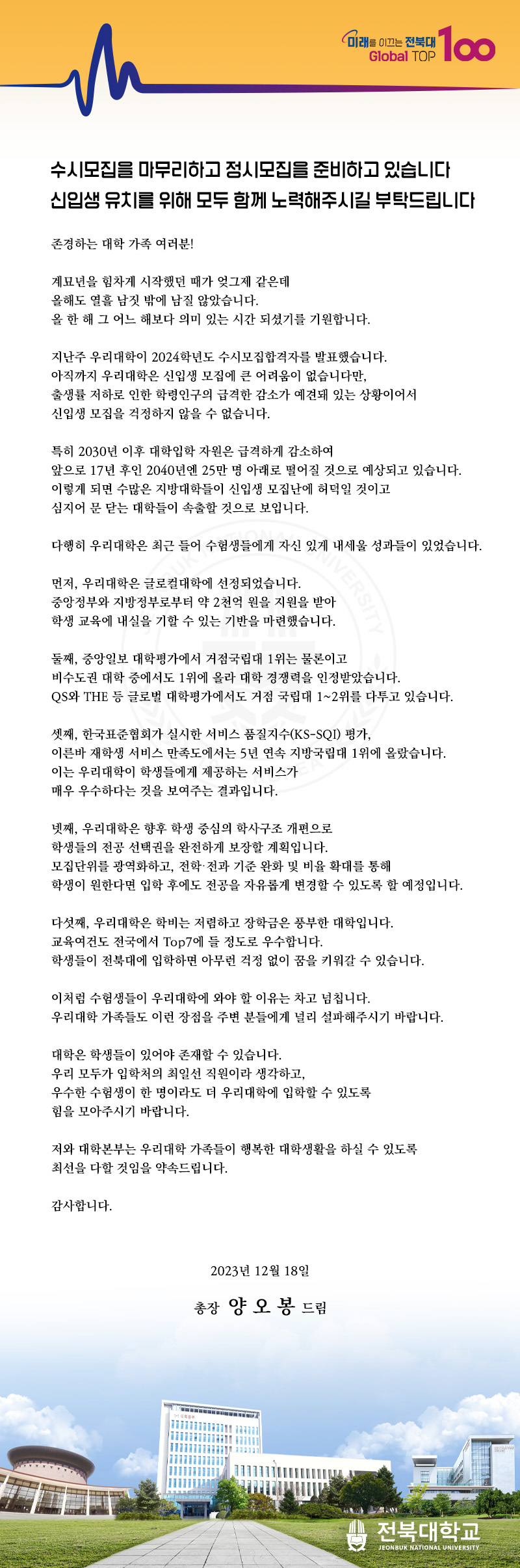 미래를 이끄는 전북대
TOP
Global Top 100
수시모집을 마무리하고 정시모집을 준비하고 있습니다 신입생 유치를 위해 모두 함께 노력해주시길 부탁드립니다
존경하는 대학 가족 여러분!
계묘년을 힘차게 시작했던 때가 엊그제 같은데
올해도 열흘 남짓 밖에 남질 않았습니다.
올 한 해 그 어느 해보다 의미 있는 시간 되셨기를 기원합니다.
지난주 우리대학이 2024학년도 수시모집합격자를 발표했습니다.
아직까지 우리대학은 신입생 모집에 큰 어려움이 없습니다만,
출생률 저하로 인한 학령인구의 급격한 감소가 예견돼 있는 상황이어서
신입생 모집을 걱정하지 않을 수 없습니다.
특히 2030년 이후 대학입학 자원은 급격하게 감소하여
앞으로 17년 후인 2040년엔 25만 명 아래로 떨어질 것으로 예상되고 있습니다. 이렇게 되면 수많은 지방대학들이 신입생 모집난에 허덕일 것이고
심지어 문 닫는 대학들이 속출할 것으로 보입니다.
다행히 우리대학은 최근 들어 수험생들에게 자신 있게 내세울 성과들이 있었습니다.
UK
먼저, 우리대학은 글로컬대학에 선정되었습니다.
VERSITY
중앙정부와 지방정부로부터 약 2천억 원을 지원을 받아 학생 교육에 내실을 기할 수 있는 기반을 마련했습니다.
둘째, 중앙일보 대학평가에서 거점국립대 1위는 물론이고
비수도권 대학 중에서도 1위에 올라 대학 경쟁력을 인정받았습니다.
QS와 THE 등 글로벌 대학평가에서도 거점 국립대 1~2위를 다투고 있습니다.
셋째, 한국표준협회가 실시한 서비스 품질지수(KS-SQI) 평가,
이른바 재학생 서비스 만족도에서는 5년 연속 지방국립대 1위에 올랐습니다. 이는 우리대학이 학생들에게 제공하는 서비스가
매우 우수하다는 것을 보여주는 결과입니다.
넷째, 우리대학은 향후 학생 중심의 학사구조 개편으로
학생들의 전공 선택권을 완전하게 보장할 계획입니다.
모집단위를 광역화하고, 전학·전과 기준 완화 및 비율 확대를 통해
학생이 원한다면 입학 후에도 전공을 자유롭게 변경할 수 있도록 할 예정입니다.
다섯째, 우리대학은 학비는 저렴하고 장학금은 풍부한 대학입니다.
교육여건도 전국에서 Top7에 들 정도로 우수합니다.
학생들이 전북대에 입학하면 아무런 걱정 없이 꿈을 키워갈 수 있습니다.
이처럼 수험생들이 우리대학에 와야 할 이유는 차고 넘칩니다.
우리대학 가족들도 이런 장점을 주변 분들에게 널리 설파해주시기 바랍니다.
대학은 학생들이 있어야 존재할 수 있습니다.
우리 모두가 입학처의 최일선 직원이라 생각하고,
우수한 수험생이 한 명이라도 더 우리대학에 입학할 수 있도록
힘을 모아주시기 바랍니다.
저와 대학본부는 우리대학 가족들이 행복한 대학생활을 하실 수 있도록
최선을 다할 것임을 약속드립니다.
감사합니다.
2023년 12월 18일
총장 양오봉 드림
전북대학교
JEONBUK NATIONAL UNIVERSITY