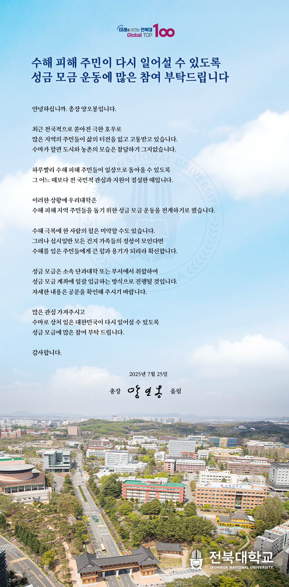 수해 피해 주민이 다시 일어설 수 있도록
성금 모금 운동에 많은 참여 부탁드립니다

안녕하십니까. 총장 양오봉입니다.

최근 전국적으로 쏟아진 극한 호우로
많은 지역의 주민들이 삶의 터전을 잃고 고통받고 있습니다.
수마가 할퀸 도시와 농촌의 모습은 참담하기 그지없습니다.

하루빨리 수해 피해 주민들이 일상으로 돌아올 수 있도록
그 어느 때보다 전 국민적 관심과 지원이 절실한 때입니다.

이러한 상황에 우리대학은
수해 피해 지역 주민들을 돕기 위한 성금 모금 운동을 전개하기로 했습니다.

수해 극복에 한 사람의 힘은 미약할 수도 있습니다.
그러나 십시일반 모든 건지 가족들의 정성이 모인다면
수해를 입은 주민들에게 큰 힘과 용기가 되리라 확신합니다. 

성금 모금은 소속 단과대학 또는 부서에서 취합하여
성금 모금 계좌에 일괄 입금하는 방식으로 진행될 것입니다.
자세한 내용은 공문을 확인해 주시기 바랍니다.

많은 관심 가져주시고
수마로 상처 입은 대한민국이 다시 일어설 수 있도록
성금 모금에 많은 참여 부탁 드립니다.

감사합니다.

2025년 7월 25일

총장 양오봉 올림