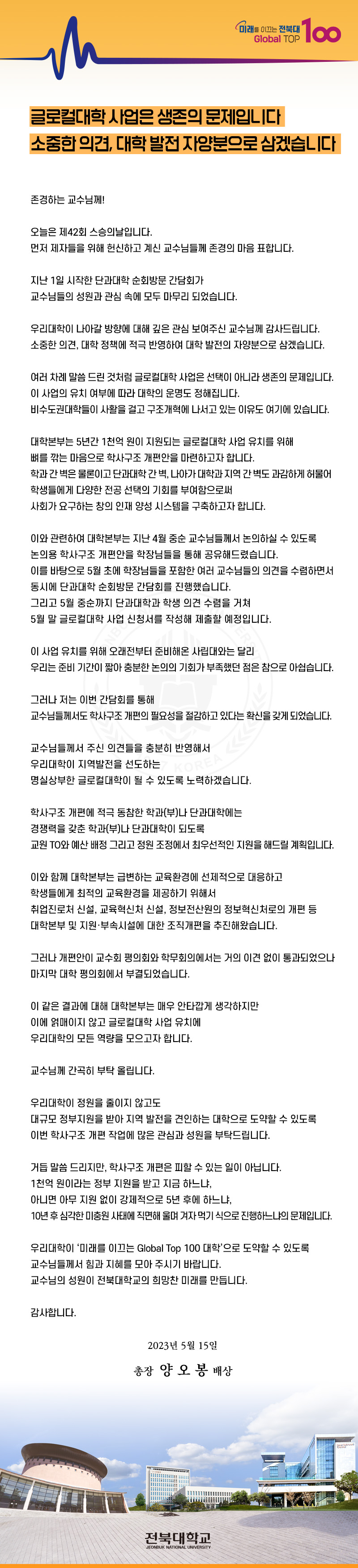 미래를 이끄는 전북대
Global TOP
100
글로컬대학 사업은 생존의 문제입니다
소중한 의견, 대학 발전 자양분으로 삼겠습니다
존경하는 교수님께!
오늘은 제42회 스승의날입니다.
먼저 제자들을 위해 헌신하고 계신 교수님들께 존경의 마음 표합니다.
지난 1일 시작한 단과대학 순회방문 간담회가
교수님들의 성원과 관심 속에 모두 마무리 되었습니다.
우리대학이 나아갈 방향에 대해 깊은 관심 보여주신 교수님께 감사드립니다. 소중한 의견, 대학 정책에 적극 반영하여 대학 발전의 자양분으로 삼겠습니다.
여러 차례 말씀 드린 것처럼 글로컬대학 사업은 선택이 아니라 생존의 문제입니다. 이 사업의 유치 여부에 따라 대학의 운명도 정해집니다.
비수도권대학들이 사활을 걸고 구조개혁에 나서고 있는 이유도 여기에 있습니다.
대학본부는 5년간 1천억 원이 지원되는 글로컬대학 사업 유치를 위해
뼈를 깎는 마음으로 학사구조 개편안을 마련하고자 합니다.
학과간 벽은 물론이고 단과대학 간 벽, 나아가 대학과 지역 간 벽도 과감하게 허물어
학생들에게 다양한 전공 선택의 기회를 부여함으로써
사회가 요구하는 창의 인재 양성 시스템을 구축하고자 합니다.
이와 관련하여 대학본부는 지난 4월 중순 교수님들께서 논의하실 수 있도록
논의용 학사구조 개편안을 학장님들을 통해 공유해드렸습니다.
이를 바탕으로 5월 초에 학장님들을 포함한 여러 교수님들의 의견을 수렴하면서
동시에 단과대학 순회방문 간담회를 진행했습니다.
그리고 5월 중순까지 단과대학과 학생 의견 수렴을 거쳐
5월 말 글로컬대학 사업 신청서를 작성해 제출할 예정입니다.
이 사업 유치를 위해 오래전부터 준비해온 사립대와는 달리
우리는 준비 기간이 짧아 충분한 논의의 기회가 부족했던 점은 참으로 아쉽습니다.
그러나 저는 이번 간담회를 통해
교수님들께서도 학사구조개편의 필요성을 절감하고 있다는 확신을 갖게 되었습니다.
교수님들께서 주신 의견들을 충분히 반영해서
우리대학이 지역발전을 선도하는
KOREA 4
명실상부한 글로컬대학이 될 수 있도록 노력하겠습니다.
학사구조 개편에 적극 동참한 학과(부)나 단과대학에는
경쟁력을 갖춘 학과(부)나 단과대학이 되도록
교원 TO와 예산 배정 그리고 정원 조정에서 최우선적인 지원을 해드릴 계획입니다.
이와 함께 대학본부는 급변하는 교육환경에 선제적으로 대응하고
학생들에게 최적의 교육환경을 제공하기 위해서
취업진로처 신설, 교육혁신처 신설, 정보전산원의 정보혁신처로의 개편 등
대학본부 및 지원·부속시설에 대한 조직개편을 추진해왔습니다.
그러나 개편안이 교수회 평의회와 학무회의에서는 거의 이견 없이 통과되었으나
마지막 대학 평의회에서 부결되었습니다.
이 같은 결과에 대해 대학본부는 매우 안타깝게 생각하지만
이에 얽매이지 않고 글로컬대학 사업 유치에
우리대학의 모든 역량을 모으고자 합니다.
교수님께 간곡히 부탁올립니다.
우리대학이 정원을 줄이지 않고도
대규모 정부지원을 받아 지역 발전을 견인하는 대학으로 도약할 수 있도록
이번 학사구조 개편 작업에 많은 관심과 성원을 부탁드립니다.
거듭 말씀드리지만, 학사구조 개편은 피할 수 있는 일이 아닙니다.
1천억 원이라는 정부 지원을 받고 지금 하느냐,
아니면 아무 지원 없이 강제적으로 5년 후에 하느냐,
10년 후 심각한 미충원 사태에 직면해 울며 겨자먹기 식으로 진행하느냐의 문제입니다.
우리대학이 ‘미래를 이끄는 Global Top 100 대학'으로 도약할 수 있도록
교수님들께서 힘과 지혜를 모아 주시기 바랍니다.
교수님의 성원이 전북대학교의 희망찬 미래를 만듭니다.
감사합니다.
2023년 5월 15일
총장 양오봉 배상
전북대학교
JEONBUK NATIONAL UNIVERSITY