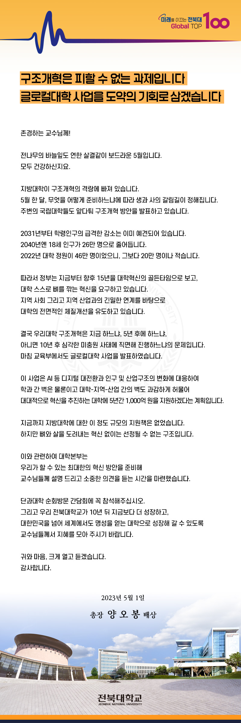미래를 이끄는 전북대
Global TOP
100
구조개혁은 피할 수 없는 과제입니다
글로컬대학 사업을 도약의 기회로 삼겠습니다
존경하는 교수님께!
전나무의 바늘잎도 연한 살결같이 보드라운 5월입니다.
모두 건강하신지요.
지방대학이 구조개혁의 격랑에 빠져 있습니다.
5월 한 달, 무엇을 어떻게 준비하느냐에 따라 생과 사의 갈림길이 정해집니다.
주변의 국립대학들도 앞다퉈 구조개혁 방안을 발표하고 있습니다.
2031년부터 학령인구의 급격한 감소는 이미 예견되어 있습니다.
2040년엔 18세 인구가 26만 명으로 줄어듭니다.
2022년 대학 정원이 46만 명이었으니, 그보다 20만 명이나 적습니다.
따라서 정부는 지금부터 향후 15년을 대학혁신의 골든타임으로 보고, 대학 스스로 뼈를 깎는 혁신을 요구하고 있습니다.
지역사회 그리고 지역 산업과의 긴밀한 연계를 바탕으로
대학의 전면적인 체질개선을 유도하고 있습니다.
결국 우리대학 구조개혁은 지금 하느냐, 5년 후에 하느냐,
아니면 10년 후 심각한 미충원 사태에 직면해 진행하느냐의 문제입니다.
마침 교육부에서도 글로컬대학 사업을 발표하였습니다.
이 사업은 AI 등 디지털 대전환과 인구 및 산업구조의 변화에 대응하여
학과간 벽은 물론이고 대학-지역산업 간의 벽도 과감하게 허물어
대대적으로 혁신을 추진하는 대학에 5년간 1,000억원을 지원하겠다는 계획입니다.
지금까지 지방대학에 대한 이 정도 규모의 지원책은 없었습니다.
하지만 뼈와 살을 도려내는 혁신 없이는 선정될 수 없는 구조입니다.
이와 관련하여 대학본부는
우리가 할 수 있는 최대한의 혁신 방안을 준비해
교수님들께 설명 드리고 소중한 의견을 듣는 시간을 마련했습니다.
단과대학 순회방문 간담회에 꼭 참석해주십시오.
그리고 우리 전북대학교가 10년 뒤 지금보다 더 성장하고,
대한민국을 넘어 세계에서도 명성을 얻는 대학으로 성장해 갈 수 있도록
교수님들께서 지혜를 모아 주시기 바랍니다.
귀와 마음, 크게 열고 듣겠습니다.
감사합니다.
2023년 5월 1일
총장 양오봉 배상
전북대학교
JEONBUK NATIONAL UNIVERSITY