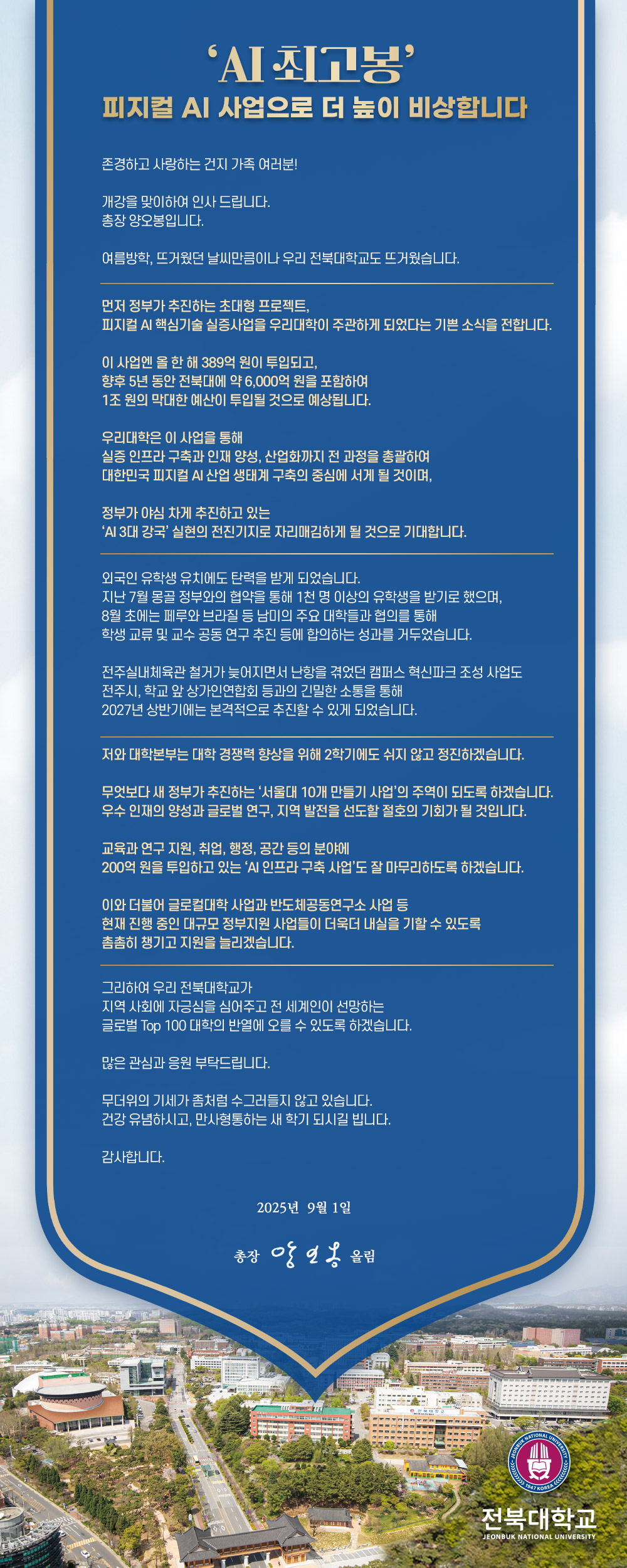 ‘AI 최고봉’ 피지컬 AI 사업으로 더 높이 비상합니다

존경하고 사랑하는 건지 가족 여러분!

개강을 맞이하여 인사 드립니다.
총장 양오봉입니다.

여름방학, 뜨거웠던 날씨만큼이나 우리 전북대학교도 뜨거웠습니다.



외국인 유학생 유치에도 탄력을 받게 되었습니다.
지난 7월 몽골 정부와의 협약을 통해 1천 명 이상의 유학생을 받기로 했으며,
8월 초에는 페루와 브라질 등 남미의 주요 대학들과 협의를 통해
학생 교류 및 교수 공동 연구 추진 등에 합의하는 성과를 거두었습니다.

전주실내체육관 철거가 늦어지면서 난항을 겪었던 캠퍼스 혁신파크 조성 사업도
전주시, 학교 앞 상가인연합회 등과의 긴밀한 소통을 통해
2027년 상반기에는 본격적으로 추진할 수 있게 되었습니다.



그리하여 우리 전북대학교가
지역 사회에 자긍심을 심어주고 전 세계인이 선망하는
글로벌 Top 100 대학의 반열에 오를 수 있도록 하겠습니다. 

많은 관심과 응원 부탁드립니다.

무더위의 기세가 좀처럼 수그러들지 않고 있습니다.
건강 유념하시고, 만사형통하는 새 학기 되시길 빕니다.

감사합니다.

2025년 9월 1일

총장 양오봉 배상