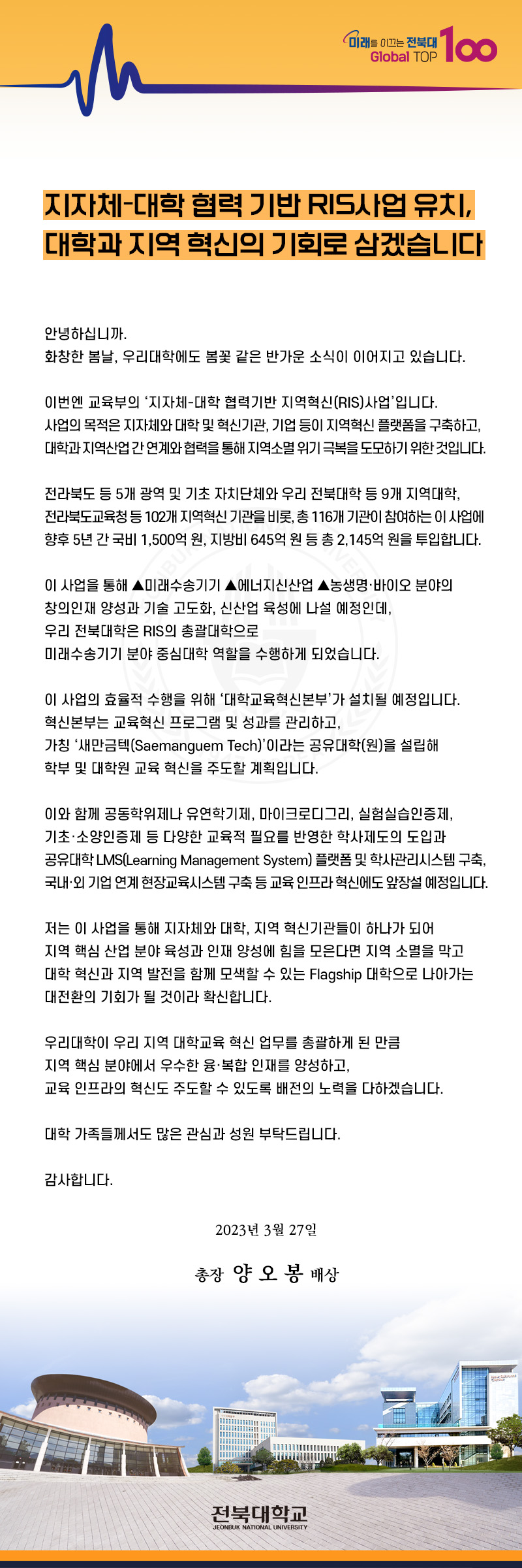 지자체대학협력 기반 RIS사업 유치 대학과 지역혁신의 기회로 삼겠습니다
안녕하십니까 화창한 봄날 우리대학에도 봄꽃갗은 반가운 소식이 이어지고 있습니다. 이번엔 교육부의 지자체대학협력기반사업입니다. 대학과 지역산업 간 연계와 협력을 통해 지역소멸위기 극복을 도모하기위한 것입니다. 전라북도 등 5개 광역 및 기초 자치단체와 우리전북대학 등 9개 지역대학 전라북도 교육청 등 102개 지역혁신 기관을 비롯 총 116개 기관이 참여하는 이 사업에 향후 5년간 국비 1000억원 지방비 645억원 등 총 2145억원이 투입합니다
이사업을 통해 미래수송기기 에너지 신산업 농생명 바이오분야의 창의인재 양성과 기술 고도화 신산업육성에 나설예정인데 우리대학은 RIS의 총괄대학으로 미래수송기 분야 중심대학 역할을 수행하게 되었습니다. 이사업으로 지자체와 대학 지역혁신 기관들이 하나가 되어 지역 핵심산업 분야 육성과 인재약성을 위해 힘들 모은다면 지역 소멸을 막고 대학혁신과 지역발전을 함께 모색할 수 있는 Flapship 대학으로 나아가는 대전환의 기회가 될 것이라 확신합니다.
우리대학이 우리 지역 대학교육 혁신 총괄하게 된 만큼 지역핵심 분야에서 우수한 융복합 인재를 양성하고 교육 인프라의 혁신주도할 수 있도록 배전의 노력을 다하겠습니다. 대학가족들께서도 많은 관심과 성원 부탁드립니다. 감사합니다 2023년3월 27일 총장 양오봉 배상