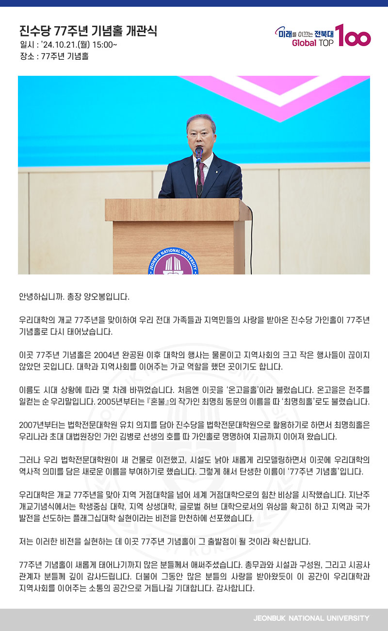 안녕하십니까. 총장 양오봉입니다.

우리대학의 개교 77주년을 맞이하여 우리 전대 가족들과 지역민들의 사랑을 받아온 진수당 가인홀이 77주년 기념홀로 다시 태어났습니다.

이곳 77주년 기념홀은 2004년 완공된 이후 대학의 행사는 물론이고 지역사회의 크고 작은 행사들이 끊이지 않았던 곳입니다. 대학과 지역사회를 이어주는 가교 역할을 했던 곳이기도 합니다.

이름도 시대 상황에 따라 몇 차례 바뀌었습니다. 처음엔 이곳을 ‘온고을홀’이라 불렀습니다. 온고을은 전주를 일컫는 순 우리말입니다. 2005년부터는 『혼불』의 작가인 최명희 동문의 이름을 따 ‘최명희홀’로도 불렸습니다.

2007년부터는 법학전문대학원 유치 의지를 담아 진수당을 법학전문대학원으로 활용하기로 하면서 최명희홀은 우리나라 초대 대법원장인 가인 김병로 선생의 호를 따 가인홀로 명명하여 지금까지 이어져 왔습니다.

그러나 우리 법학전문대학원이 새 건물로 이전했고, 시설도 낡아 새롭게 리모델링하면서 이곳에 우리대학의 역사적 의미를 담은 새로운 이름을 부여하기로 했습니다. 그렇게 해서 탄생한 이름이 ‘77주년 기념홀’입니다.

우리대학은 개교 77주년을 맞아 지역 거점대학을 넘어 세계 거점대학으로의 힘찬 비상을 시작했습니다. 지난주 개교기념식에서는 학생중심 대학, 지역 상생대학, 글로벌 허브 대학으로서의 위상을 확고히 하고 지역과 국가 발전을 선도하는 플래그십대학 실현이라는 비전을 만천하에 선포했습니다.

저는 이러한 비전을 실현하는 데 이곳 77주년 기념홀이 그 출발점이 될 것이라 확신합니다.

77주년 기념홀이 새롭게 태어나기까지 많은 분들께서 애써주셨습니다. 총무과와 시설과 구성원, 그리고 시공사 관계자 분들께 깊이 감사드립니다. 더불어 그동안 많은 분들의 사랑을 받아왔듯이 이 공간이 우리대학과 지역사회를 이어주는 소통의 공간으로 거듭나길 기대합니다. 감사합니다.