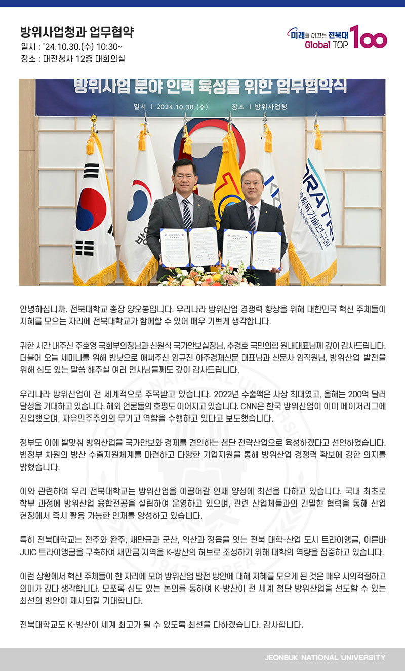 반갑습니다. 전북대학교 총장 양오봉입니다.

전북대학교 가족들을 이렇게 환대해주셔서 진심으로 감사드립니다. 방위사업청과 전북대학교, 전북대학교와 방위사업청 간 방산 분야 인재 양성을 위한 업무협약을 체결하게 되어 매우 기쁘게 생각합니다. 국제 방산시장에서 K-방산 바람을 불러일으키고 있는 방위사업청 석종건 청장님과 구성원 여러분의 노고에 깊은 감사와 존경의 말씀 드립니다.

청장님의 뛰어난 리더십으로 올해 방산 수출이 최초로 200억불 이상이 될 것이라는 기쁜 소식을 접했습니다. 국민의 한 사람으로서 정말 자랑스러운 일이 아닐 수 없습니다. 큰 박수 보내드립니다. 

새만금 지역이 대한민국 미래 방위산업을 이끌어갈 최적지로 급부상하고 있습니다. 국내 유력 방위산업체들이 속속 입주하고 있고 최근에는 첨단 방위산업 클러스터 조성을 위한 업무협약도 잇따르고 있습니다.

이와 관련하여 우리 전북대학교도 방위산업을 이끌어갈 인재 양성에 최선을 다하고 있습니다. 국내 최초로 학부 과정에 방위산업 융합전공을 설립하여 운영하고 있으며, 관련 산업체들과의 긴밀한 협력을 통해 산업 현장에서 즉시 활용 가능한 인재를 양성하고 있습니다.

특히 전북대학교는 전주와 완주, 새만금과 군산, 익산과 정읍을 잇는 전북 대학-산업 도시 트라이앵글, 이른바 JUIC 트라이앵글을 구축하여 새만금 지역을 K-방산의 허브로 조성하기 위해 대학의 역량을 집중하고 있습니다.

이런 상황에서 K-방산을 이끌고 있는 방위사업청과 방산분야 글로벌 창의인재 양성 선도대학인 우리 전북대학교가 두 손을 맞잡게 된 것은 매우 시의 적절하고 의미 있는 일이라고 생각합니다. 모쪼록 이번 협약이 양 기관의 비상은 물론 K-방산과 대한민국 경쟁력 향상의 획기적인 전환점이 되길 기대합니다. 

우리 전북대학교는 지역과 국가 발전을 선도하는 플래그십대학으로서 K-방산의 세계화를 위해 최선을 다하겠습니다. 감사합니다. 