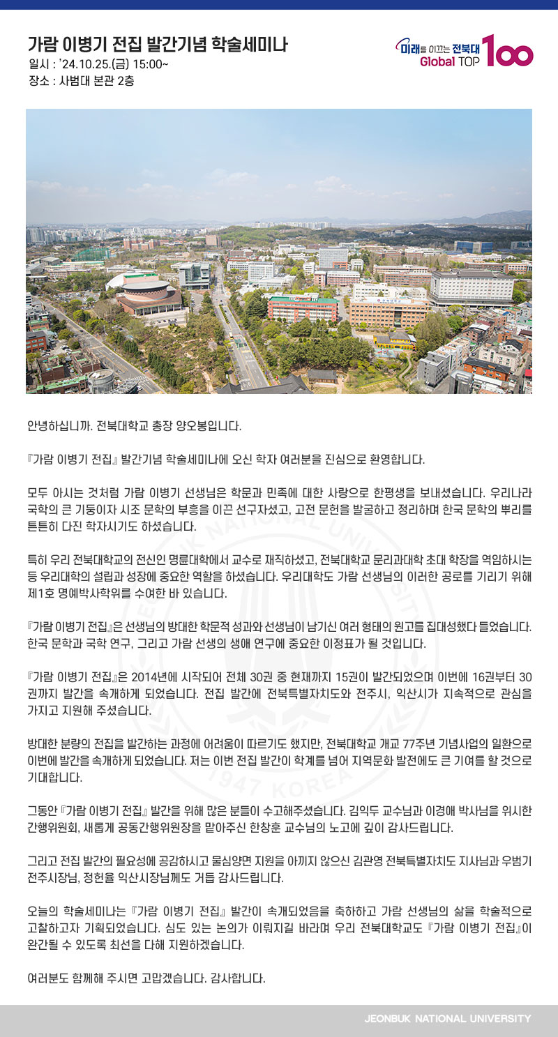 안녕하십니까. 전북대학교 총장 양오봉입니다.

󰡔가람 이병기 전집󰡕 발간기념 학술세미나에 오신 학자 여러분을 진심으로 환영합니다.

모두 아시는 것처럼 가람 이병기 선생님은 학문과 민족에 대한 사랑으로 한평생을 보내셨습니다. 우리나라 국학의 큰 기둥이자 시조 문학의 부흥을 이끈 선구자셨고, 고전 문헌을 발굴하고 정리하며 한국 문학의 뿌리를 튼튼히 다진 학자시기도 하셨습니다.

특히 우리 전북대학교의 전신인 명륜대학에서 교수로 재직하셨고, 전북대학교 문리과대학 초대 학장을 역임하시는 등 우리대학의 설립과 성장에 중요한 역할을 하셨습니다. 우리대학도 가람 선생님의 이러한 공로를 기리기 위해 제1호 명예박사학위를 수여한 바 있습니다.

『가람 이병기 전집』은 선생님의 방대한 학문적 성과와 선생님이 남기신 여러 형태의 원고를 집대성했다 들었습니다. 한국 문학과 국학 연구, 그리고 가람 선생의 생애 연구에 중요한 이정표가 될 것입니다.

『가람 이병기 전집』은 2014년에 시작되어 전체 30권 중 현재까지 15권이 발간되었으며 이번에 16권부터 30권까지 발간을 속개하게 되었습니다. 전집 발간에 전북특별자치도와 전주시, 익산시가 지속적으로 관심을 가지고 지원해 주셨습니다.

방대한 분량의 전집을 발간하는 과정에 어려움이 따르기도 했지만, 전북대학교 개교 77주년 기념사업의 일환으로 이번에 발간을 속개하게 되었습니다. 저는 이번 전집 발간이 학계를 넘어 지역문화 발전에도 큰 기여를 할 것으로 기대합니다.

그동안 『가람 이병기 전집』 발간을 위해 많은 분들이 수고해주셨습니다. 김익두 교수님과 이경애 박사님을 위시한 간행위원회, 새롭게 공동간행위원장을 맡아주신 한창훈 교수님의 노고에 깊이 감사드립니다.

그리고 전집 발간의 필요성에 공감하시고 물심양면 지원을 아끼지 않으신 김관영 전북특별자치도 지사님과 우범기 전주시장님, 정헌율 익산시장님께도 거듭 감사드립니다.

오늘의 학술세미나는 『가람 이병기 전집』 발간이 속개되었음을 축하하고 가람 선생님의 삶을 학술적으로 고찰하고자 기획되었습니다. 심도 있는 논의가 이뤄지길 바라며 우리 전북대학교도 『가람 이병기 전집』이 완간될 수 있도록 최선을 다해 지원하겠습니다.

여러분도 함께해 주시면 고맙겠습니다. 감사합니다.
