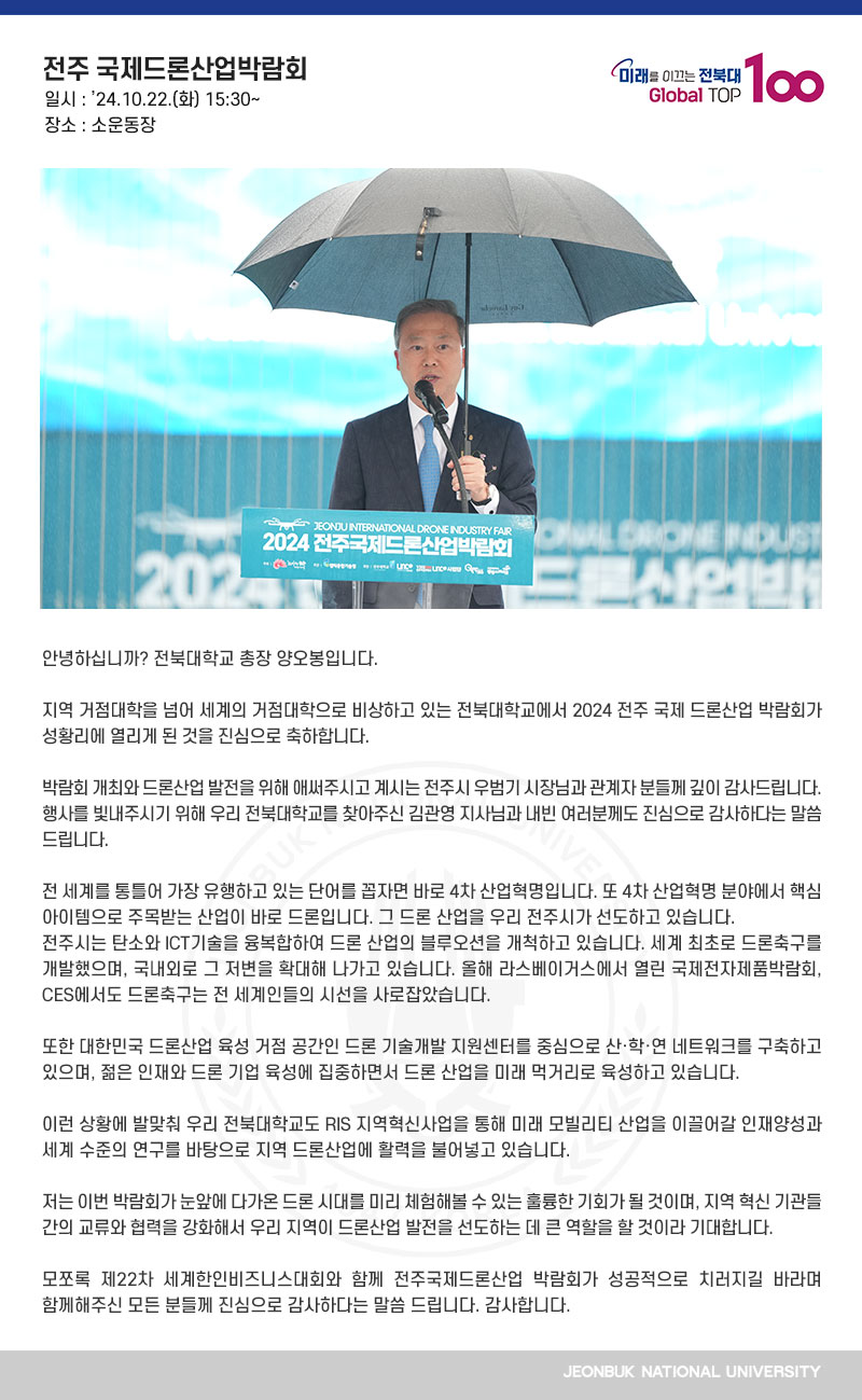 안녕하십니까? 전북대학교 총장 양오봉입니다.

지역 거점대학을 넘어 세계의 거점대학으로 비상하고 있는 전북대학교에서 2024 전주 국제 드론산업 박람회가 성황리에 열리게 된 것을 진심으로 축하합니다.

박람회 개최와 드론산업 발전을 위해 애써주시고 계시는 전주시 우범기 시장님과 관계자 분들께 깊이 감사드립니다. 행사를 빛내주시기 위해 우리 전북대학교를 찾아주신 김관영 지사님과 내빈 여러분께도 진심으로 감사하다는 말씀 드립니다.

전 세계를 통틀어 가장 유행하고 있는 단어를 꼽자면 바로 4차 산업혁명입니다. 또 4차 산업혁명 분야에서 핵심 아이템으로 주목받는 산업이 바로 드론입니다. 그 드론 산업을 우리 전주시가 선도하고 있습니다.
전주시는 탄소와 ICT기술을 융복합하여 드론 산업의 블루오션을 개척하고 있습니다. 세계 최초로 드론축구를 개발했으며, 국내외로 그 저변을 확대해 나가고 있습니다. 올해 라스베이거스에서 열린 국제전자제품박람회, CES에서도 드론축구는 전 세계인들의 시선을 사로잡았습니다.

또한 대한민국 드론산업 육성 거점 공간인 드론 기술개발 지원센터를 중심으로 산·학·연 네트워크를 구축하고 있으며, 젊은 인재와 드론 기업 육성에 집중하면서 드론 산업을 미래 먹거리로 육성하고 있습니다.

이런 상황에 발맞춰 우리 전북대학교도 RIS 지역혁신사업을 통해 미래 모빌리티 산업을 이끌어갈 인재양성과 세계 수준의 연구를 바탕으로 지역 드론산업에 활력을 불어넣고 있습니다.

저는 이번 박람회가 눈앞에 다가온 드론 시대를 미리 체험해볼 수 있는 훌륭한 기회가 될 것이며, 지역 혁신 기관들 간의 교류와 협력을 강화해서 우리 지역이 드론산업 발전을 선도하는 데 큰 역할을 할 것이라 기대합니다.

모쪼록 제22차 세계한인비즈니스대회와 함께 전주국제드론산업 박람회가 성공적으로 치러지길 바라며 함께해주신 모든 분들께 진심으로 감사하다는 말씀 드립니다. 감사합니다.