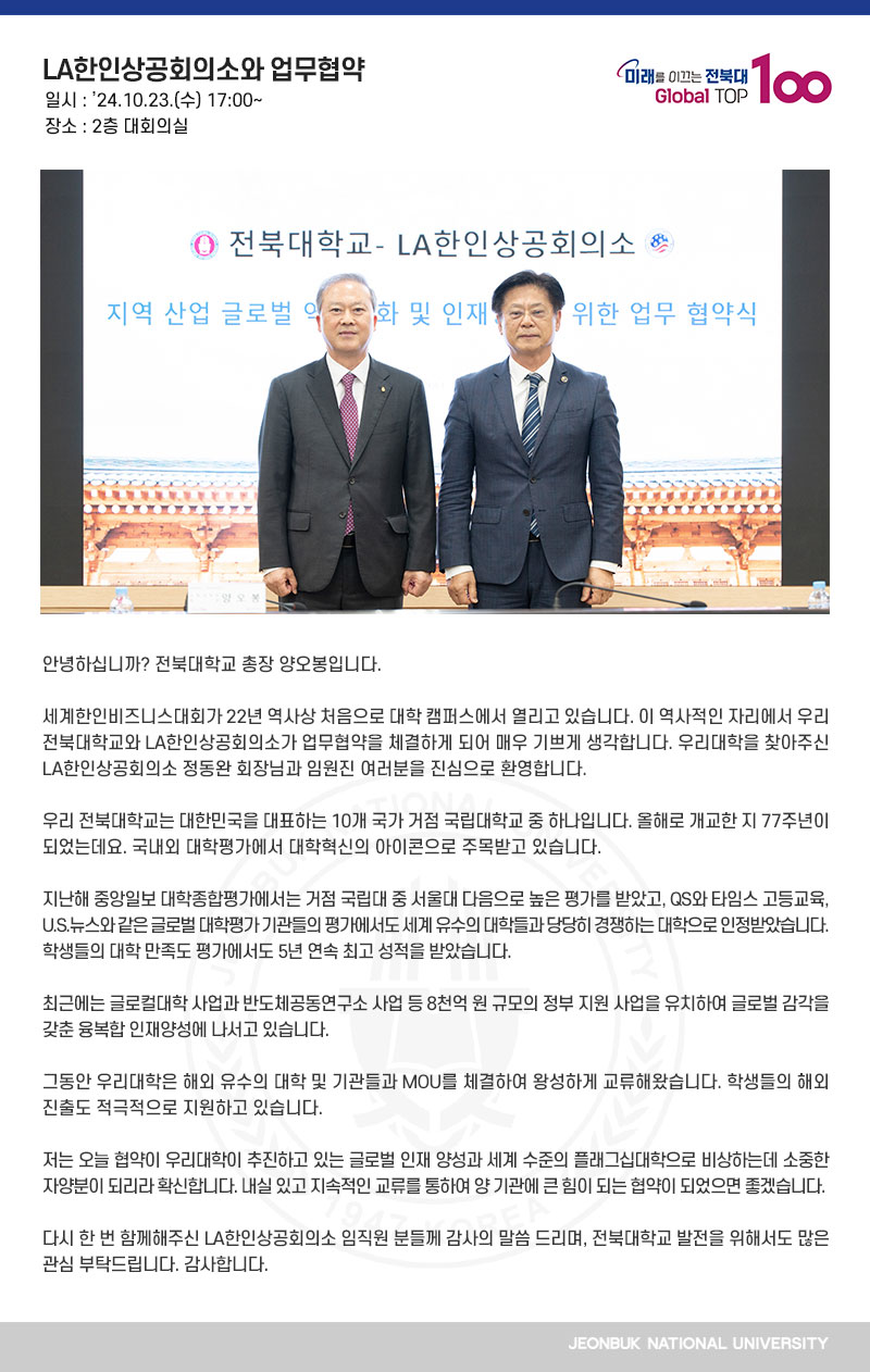 안녕하십니까? 전북대학교 총장 양오봉입니다.

세계한인비즈니스대회가 22년 역사상 처음으로 대학 캠퍼스에서 열리고 있습니다. 이 역사적인 자리에서 우리 전북대학교와 LA한인상공회의소가 업무협약을 체결하게 되어 매우 기쁘게 생각합니다. 우리대학을 찾아주신 LA한인상공회의소 정동완 회장님과 임원진 여러분을 진심으로 환영합니다. 

우리 전북대학교는 대한민국을 대표하는 10개 국가 거점 국립대학교 중 하나입니다. 올해로 개교한 지 77주년이 되었는데요. 국내외 대학평가에서 대학혁신의 아이콘으로 주목받고 있습니다.

지난해 중앙일보 대학종합평가에서는 거점 국립대 중 서울대 다음으로 높은 평가를 받았고, QS와 타임스 고등교육, U.S.뉴스와 같은 글로벌 대학평가 기관들의 평가에서도 세계 유수의 대학들과 당당히 경쟁하는 대학으로 인정받았습니다. 학생들의 대학 만족도 평가에서도 5년 연속 최고 성적을 받았습니다.

최근에는 글로컬대학 사업과 반도체공동연구소 사업 등 8천억 원 규모의 정부 지원 사업을 유치하여 글로벌 감각을 갖춘 융복합 인재양성에 나서고 있습니다.

그동안 우리대학은 해외 유수의 대학 및 기관들과 MOU를 체결하여 왕성하게 교류해왔습니다. 학생들의 해외 진출도 적극적으로 지원하고 있습니다.

저는 오늘 협약이 우리대학이 추진하고 있는 글로벌 인재 양성과 세계 수준의 플래그십대학으로 비상하는데 소중한 자양분이 되리라 확신합니다. 내실 있고 지속적인 교류를 통하여 양 기관에 큰 힘이 되는 협약이 되었으면 좋겠습니다. 

다시 한 번 함께해주신 LA한인상공회의소 임직원 분들께 감사의 말씀 드리며, 전북대학교 발전을 위해서도 많은 관심 부탁드립니다. 감사합니다.