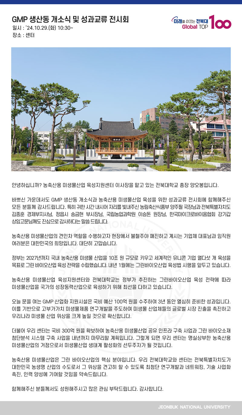 안녕하십니까? 농축산용 미생물산업 육성지원센터 이사장을 맡고 있는 전북대학교 총장 양오봉입니다.

바쁘신 가운데서도 GMP 생산동 개소식과 농축산용 미생물산업 육성을 위한 성과교류 전시회에 함께해주신 모든 분들께 감사드립니다. 특히 귀한 시간 내시어 자리를 빛내주신 농림축산식품부 양주필 국장님과 전북특별자치도 김종훈 경제부지사님, 정읍시 송금현 부시장님, 국립농업과학원 이승돈 원장님, 한국마이크로바이옴협회 강기갑 상임고문님께도 진심으로 감사하다는 말씀 드립니다.

농축산용 미생물산업의 견인차 역할을 수행하고자 현장에서 불철주야 매진하고 계시는 기업체 대표님과 임직원 여러분은 대한민국의 희망입니다. 대단히 고맙습니다.

정부는 2027년까지 국내 농축산용 미생물 산업을 10조 원 규모로 키우고 세계적인 유니콘 기업 열다섯 개 육성을 목표로 그린 바이오산업 육성 전략을 수립했습니다. 내년 1월에는 그린바이오산업 육성법 시행을 앞두고 있습니다.

농축산용 미생물산업 육성지원센터와 전북대학교는 정부가 추진하는 그린바이오산업 육성 전략에 따라 미생물산업을 국가의 성장동력산업으로 육성하기 위해 최선을 다하고 있습니다.

오늘 문을 여는 GMP 산업화 지원시설은 국비 예산 100억 원을 수주하여 3년 동안 열심히 준비한 성과입니다. 이를 기반으로 고부가가치 미생물제품 연구개발을 주도하여 미생물 산업체들의 글로벌 시장 진출을 촉진하고 우리나라 미생물 산업 위상을 크게 높일 것으로 확신합니다.

더불어 우리 센터는 국비 300억 원을 확보하여 농축산용 미생물산업 공유 인프라 구축 사업과 그린 바이오소재 첨단분석 시스템 구축 사업을 내년까지 마무리할 계획입니다. 그렇게 되면 우리 센터는 명실상부한 농축산용 미생물산업의 거점으로서 미생물산업 생태계 활성화의 선두주자가 될 것입니다.

농축산용 미생물산업은 그린 바이오산업의 핵심 분야입니다. 우리 전북대학교와 센터는 전북특별자치도가 대한민국 농생명 산업의 수도로서 그 위상을 견고히 할 수 있도록 최첨단 연구개발과 네트워킹, 기술 사업화 촉진, 인력 양성에 기여할 것임을 약속드립니다.

함께해주신 분들께서도 성원해주시고 많은 관심 부탁드립니다. 감사합니다.