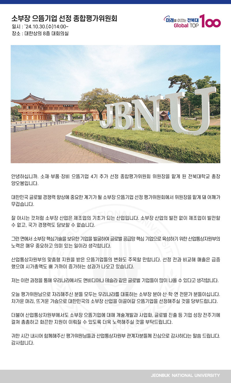 안녕하십니까. 소재․부품․장비 으뜸기업 4기 추가 선정 종합평가위원회 위원장을 맡게 된 전북대학교 총장 양오봉입니다.

대한민국 글로벌 경쟁력 향상에 중요한 계기가 될 소부장 으뜸기업 선정 평가위원회에서 위원장을 맡게 돼 어깨가 무겁습니다.

잘 아시는 것처럼 소부장 산업은 제조업의 기초가 되는 산업입니다. 소부장 산업의 발전 없이 제조업이 발전할 수 없고, 국가 경쟁력도 담보할 수 없습니다.

그런 면에서 소부장 핵심기술을 보유한 기업을 발굴하여 글로벌 공급망 핵심 기업으로 육성하기 위한 산업통상자원부의 노력은 매우 중요하고 의미 있는 일이라 생각합니다.

산업통상자원부의 맞춤형 지원을 받은 으뜸기업들의 변화도 주목할 만합니다. 선정 전과 비교해 매출은 급증했으며 시가총액도 배 가까이 증가하는 성과가 나오고 있습니다.

저는 이런 과정을 통해 우리나라에서도 앤비디아나 테슬라 같은 글로벌 기업들이 많이 나올 수 있다고 생각합니다.

오늘 평가위원님으로 자리해주신 분들 모두는 우리나라를 대표하는 소부장 분야 산․학․연 전문가 분들이십니다. 차가운 머리, 뜨거운 가슴으로 대한민국의 소부장 산업을 이끌어갈 으뜸기업을 선정해주실 것을 당부드립니다.

더불어 산업통상자원부에서도 소부장 으뜸기업에 대해 개술개발과 사업화, 글로벌 진출 등 기업 성장 전주기에 걸쳐 촘촘하고 화끈한 지원이 이뤄질 수 있도록 더욱 노력해주실 것을 부탁드립니다.

귀한 시간 내시어 함께해주신 평가위원님들과 산업통상자원부 관계자분들께 진심으로 감사하다는 말씀 드립니다. 감사합니다.
