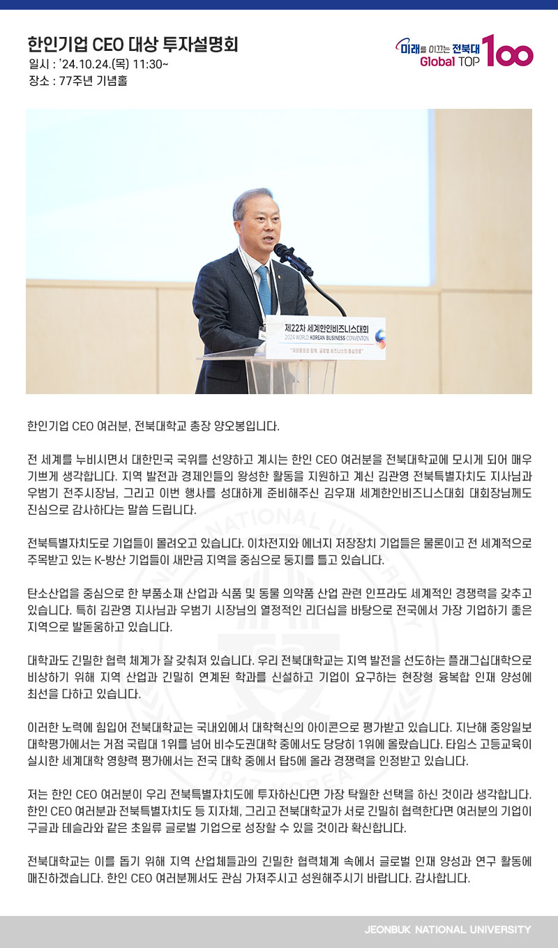 한인기업 CEO 여러분, 전북대학교 총장 양오봉입니다. 

전 세계를 누비시면서 대한민국 국위를 선양하고 계시는 한인 CEO 여러분을 전북대학교에 모시게 되어 매우 기쁘게 생각합니다. 지역 발전과 경제인들의 왕성한 활동을 지원하고 계신 김관영 전북특별자치도 지사님과 우범기 전주시장님, 그리고 이번 행사를 성대하게 준비해주신 김우재 세계한인비즈니스대회 대회장님께도 진심으로 감사하다는 말씀 드립니다.

전북특별자치도로 기업들이 몰려오고 있습니다. 이차전지와 에너지 저장장치 기업들은 물론이고 전 세계적으로 주목받고 있는 K-방산 기업들이 새만금 지역을 중심으로 둥지를 틀고 있습니다.

탄소산업을 중심으로 한 부품소재 산업과 식품 및 동물 의약품 산업 관련 인프라도 세계적인 경쟁력을 갖추고 있습니다. 특히 김관영 지사님과 우범기 시장님의 열정적인 리더십을 바탕으로 전국에서 가장 기업하기 좋은 지역으로 발돋움하고 있습니다.

대학과도 긴밀한 협력 체계가 잘 갖춰져 있습니다. 우리 전북대학교는 지역 발전을 선도하는 플래그십대학으로 비상하기 위해 지역 산업과 긴밀히 연계된 학과를 신설하고 기업이 요구하는 현장형 융복합 인재 양성에 최선을 다하고 있습니다.

이러한 노력에 힘입어 전북대학교는 국내외에서 대학혁신의 아이콘으로 평가받고 있습니다. 지난해 중앙일보 대학평가에서는 거점 국립대 1위를 넘어 비수도권대학 중에서도 당당히 1위에 올랐습니다. 타임스 고등교육이 실시한 세계대학 영향력 평가에서는 전국 대학 중에서 탑5에 올라 경쟁력을 인정받고 있습니다.

저는 한인 CEO 여러분이 우리 전북특별자치도에 투자하신다면 가장 탁월한 선택을 하신 것이라 생각합니다. 한인 CEO 여러분과 전북특별자치도 등 지자체, 그리고 전북대학교가 서로 긴밀히 협력한다면 여러분의 기업이 구글과 테슬라와 같은 초일류 글로벌 기업으로 성장할 수 있을 것이라 확신합니다.

전북대학교는 이를 돕기 위해 지역 산업체들과의 긴밀한 협력체계 속에서 글로벌 인재 양성과 연구 활동에 매진하겠습니다. 한인 CEO 여러분께서도 관심 가져주시고 성원해주시기 바랍니다. 감사합니다.