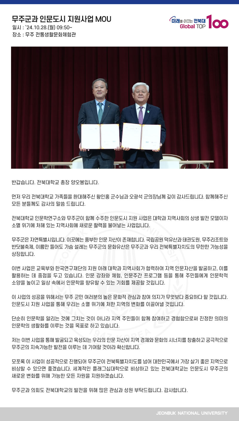 반갑습니다. 전북대학교 총장 양오봉입니다.

먼저 우리 전북대학교 가족들을 환대해주신 황인홍 군수님과 오광석 군의장님께 깊이 감사드립니다. 함께해주신 모든 분들께도 감사의 말씀 드립니다.

전북대학교 인문학연구소와 무주군이 함께 수주한 인문도시 지원 사업은 대학과 지역사회의 상생 발전 모델이자 소멸 위기에 처해 있는 지역사회에 새로운 활력을 불어넣는 사업입니다.

무주군은 자연특별시입니다. 이곳에는 풍부한 인문 자산이 존재합니다. 국립공원 덕유산과 태권도원, 무주리조트와 반딧불축제, 이름만 들어도 가슴 설레는 무주군의 문화유산은 무주군과 우리 전북특별자치도의 무한한 가능성을 상징합니다.

이번 사업은 교육부와 한국연구재단의 지원 아래 대학과 지역사회가 협력하여 지역 인문자산을 발굴하고, 이를 활용하는 데 중점을 두고 있습니다. 인문 강좌와 체험, 인문주간 프로그램 등을 통해 주민들에게 인문학적 소양을 높이고 일상 속에서 인문학을 향유할 수 있는 기회를 제공할 것입니다.

이 사업의 성공을 위해서는 무주 군민 여러분의 높은 문화적 관심과 참여 의지가 무엇보다 중요하다 할 것입니다. 인문도시 지원 사업을 통해 우리는 소멸 위기에 처한 지역의 변화를 이끌어낼 것입니다.

단순히 인문학을 알리는 것에 그치는 것이 아니라 지역 주민들이 함께 참여하고 경험함으로써 진정한 의미의 인문학의 생활화를 이루는 것을 목표로 하고 있습니다. 

저는 이번 사업을 통해 발굴되고 육성되는 우리의 인문 자산이 지역 경제와 문화의 시너지를 창출하고 궁극적으로 무주군의 지속가능한 발전을 이루는 데 기여할 것이라 확신합니다.

모쪼록 이 사업이 성공적으로 진행되어 무주군이 전북특별자치도를 넘어 대한민국에서 가장 살기 좋은 지역으로 비상할 수 있으면 좋겠습니다. 세계적인 플래그십대학으로 비상하고 있는 전북대학교는 인문도시 무주군의 새로운 변화를 위해 가능한 모든 자원을 지원하겠습니다.

무주군과 의회도 전북대학교의 발전을 위해 많은 관심과 성원 부탁드립니다. 감사합니다.