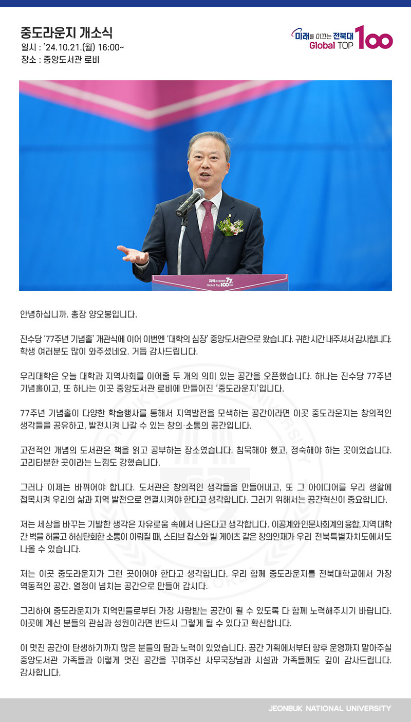 안녕하십니까. 총장 양오봉입니다.

진수당 ‘77주년 기념홀’ 개관식에 이어 이번엔 ‘대학의 심장’ 중앙도서관으로 왔습니다. 귀한 시간 내주셔서 감사합니다. 학생 여러분도 많이 와주셨네요. 거듭 감사드립니다.

우리대학은 오늘 대학과 지역사회를 이어줄 두 개의 의미 있는 공간을 오픈했습니다. 하나는 진수당 77주년 기념홀이고, 또 하나는 이곳 중앙도서관 로비에 만들어진 ‘중도라운지’입니다.

77주년 기념홀이 다양한 학술행사를 통해서 지역발전을 모색하는 공간이라면 이곳 중도라운지는 창의적인 생각들을 공유하고, 발전시켜 나갈 수 있는 창의․소통의 공간입니다.

고전적인 개념의 도서관은 책을 읽고 공부하는 장소였습니다. 침묵해야 했고, 정숙해야 하는 곳이었습니다. 고리타분한 곳이라는 느낌도 강했습니다.

그러나 이제는 바뀌어야 합니다. 도서관은 창의적인 생각들을 만들어내고, 또 그 아이디어를 우리 생활에 접목시켜 우리의 삶과 지역 발전으로 연결시켜야 한다고 생각합니다. 그러기 위해서는 공간혁신이 중요합니다. 

저는 세상을 바꾸는 기발한 생각은 자유로움 속에서 나온다고 생각합니다. 이공계와 인문사회계의 융합, 지역 대학 간 벽을 허물고 허심탄회한 소통이 이뤄질 때, 스티브 잡스와 빌 게이츠 같은 창의인재가 우리 전북특별자치도에서도 나올 수 있습니다.

저는 이곳 중도라운지가 그런 곳이어야 한다고 생각합니다. 우리 함께 중도라운지를 전북대학교에서 가장 역동적인 공간, 열정이 넘치는 공간으로 만들어 갑시다.

그리하여 중도라운지가 지역민들로부터 가장 사랑받는 공간이 될 수 있도록 다 함께 노력해주시기 바랍니다. 이곳에 계신 분들의 관심과 성원이라면 반드시 그렇게 될 수 있다고 확신합니다.

이 멋진 공간이 탄생하기까지 많은 분들의 땀과 노력이 있었습니다. 공간 기획에서부터 향후 운영까지 맡아주실 중앙도서관 가족들과 이렇게 멋진 공간을 꾸며주신 사무국장님과 시설과 가족들께도 깊이 감사드립니다. 감사합니다.