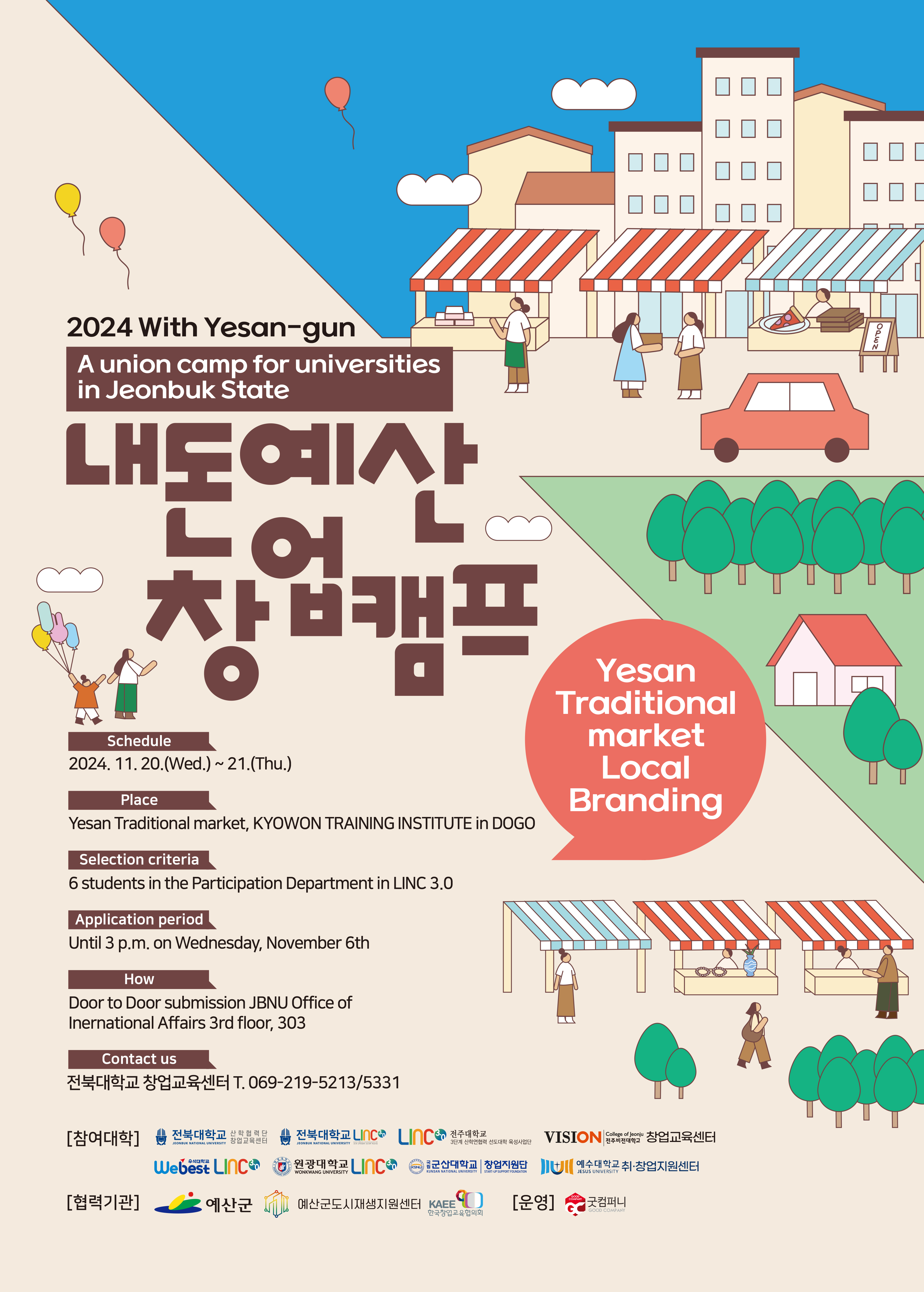 
2024 With Yesan-gun
A union camp for universities
in Jeonbuk State
내돈예산
창업캠프
Schedule
2024. 11. 20.(Wed.) ~ 21.(Thu.)
Place
Yesan Traditional market, KYOWON TRAINING INSTITUTE in DOGO
Selection criteria
6 students in the Participation Department in LINC 3.0
Application period
Until 3 p.m. on Wednesday, November 6th
How
Door to Door submission JBNU Office of
Inernational Affairs 3rd floor, 303
Contact us
전북대학교 창업교육센터 T. 069-219-5213/5331
Yesan Traditional
market Local Branding
College of Jeonju
[참여대학]
전북대학교 산학협력 단
창업교육센터
전북대학교 LINC
3.
ICO 전주대학교
전주비전대학교
VISION 창업교육센터
3단계 산학연협력 선도대학 육성사업단
JEONBUK NATIONAL UNIVERSITY 3단계 산학연협력 선도대학 육성사업
JEONBUK NATIONAL UNIVERSITY
Webest LINC
FONKWANG
VIVERSITY
WONKWANG UNIVERSITY
원광대학교 Incor
KSNU
KUNSAN NATIONAL UNIVERSITY
START-UP SUPPORT FOUNDATION
군산대학교 창업지원단 + 예수대학교 취·창업지원센터
GOOD
[협력기관]
예산군
예산군도시재생지원센터 KAEE)
[운영]
COMPANY
굿컴퍼니
GOOD COMPANY
한국창업교육협의회
