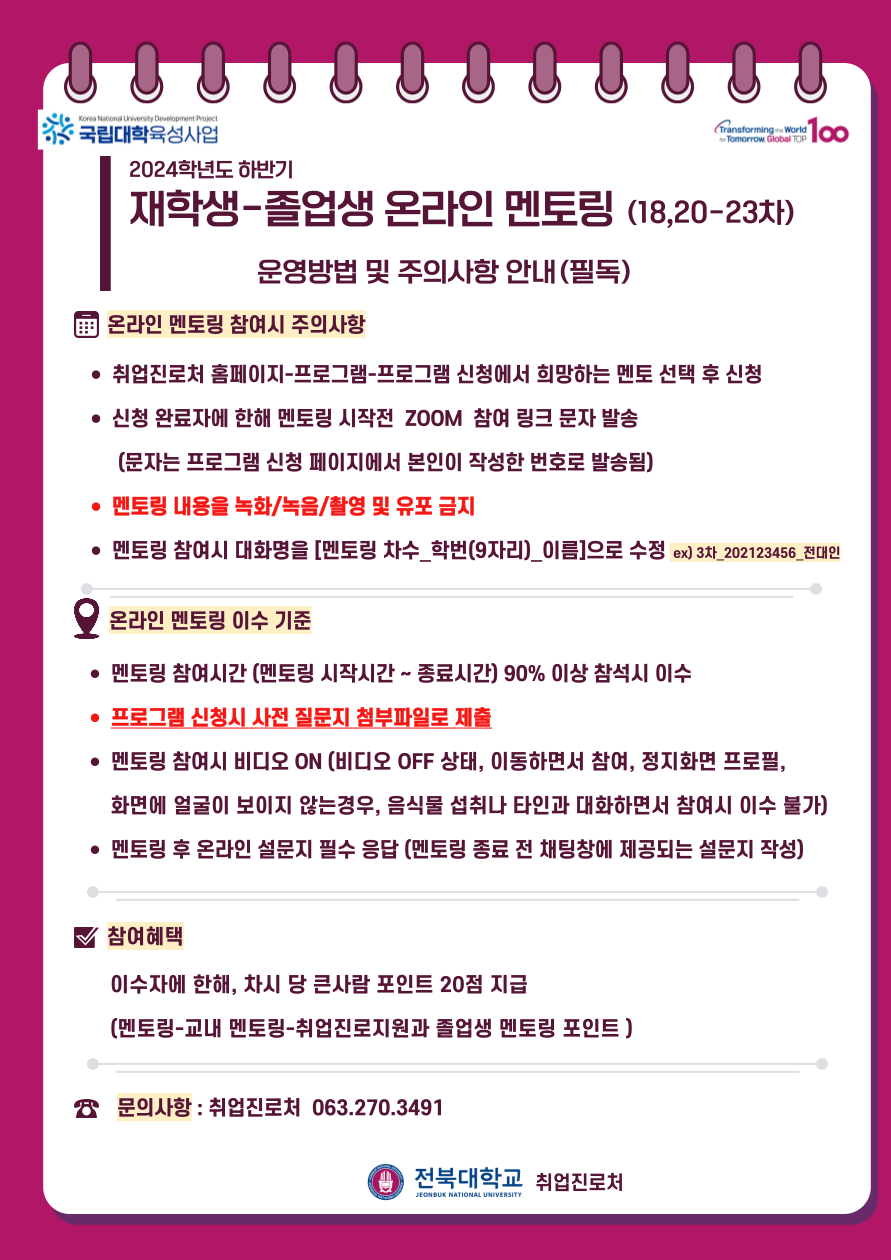 
Korea National University Development Project
* 국립대학육성사업
2024학년도 하반기
Transforming World
Tomorrow 100
재학생-졸업생 온라인 멘토링 (18,20-23차)
운영방법 및 주의사항 안내(필독)
온라인 멘토링 참여시 주의사항
• 취업진로처 홈페이지-프로그램-프로그램 신청에서 희망하는 멘토 선택 후 신청
• 신청 완료자에 한해 멘토링 시작전 ZOOM 참여 링크 문자 발송
(문자는 프로그램 신청 페이지에서 본인이 작성한 번호로 발송됨)
• 멘토링 내용을 녹화/녹음/촬영 및 유포 금지
• 멘토링 참여시 대화명을 [멘토링 차수_학번(9자리)_이름]으로 수정 ex) 3차_202123456_전대인
Q 온라인 멘토링 이수기준
• 멘토링 참여시간 (멘토링 시작시간 ~ 종료시간) 90% 이상 참석시 이수
• 프로그램 신청시 사전 질문지 첨부파일로 제출
• 멘토링 참여시 비디오 ON (비디오 OFF 상태, 이동하면서 참여, 정지화면 프로필, 화면에 얼굴이 보이지 않는경우, 음식물 섭취나 타인과 대화하면서 참여시 이수 불가) • 멘토링 후 온라인 설문지 필수 응답 (멘토링 종료 전 채팅창에 제공되는 설문지 작성)
V 참여혜택
이수자에 한해, 차시 당 큰사람 포인트 20점 지급
(멘토링-교내 멘토링-취업진로지원과 졸업생 멘토링 포인트)
8 문의사항 : 취업진로처 063.270.3491
1 전북대학교 취업진로처
JEONBUK NATIONAL UNIVERSITY