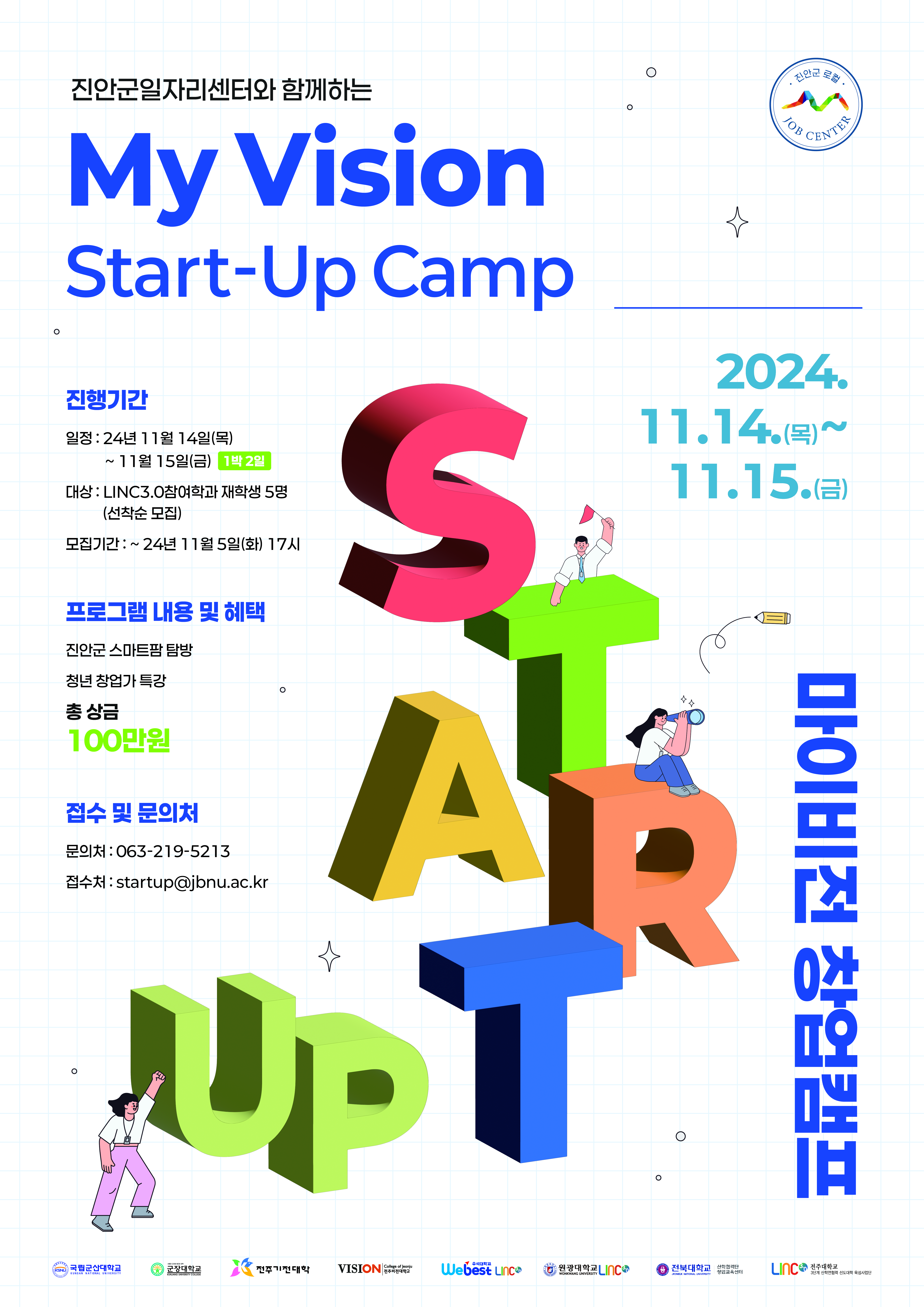 진안군일자리센터와 함께하는
My Vision
Start-Up Camp
진행기간
일정: 24년 11월 14일(목)
~ 11월 15일(금) 1박 2일
대상: LINC3.0참여학과 재학생 5명
(선착순 모집)
모집기간: ~ 24년 11월 5일(화) 17시

프로그램 내용 및 혜택
진안군 스마트팜 탐방
청년 창업가 특강
총 상금 100만원
접수 및 문의처
문의처:063-219-5213
접수처:startup@jbnu.ac.kr
