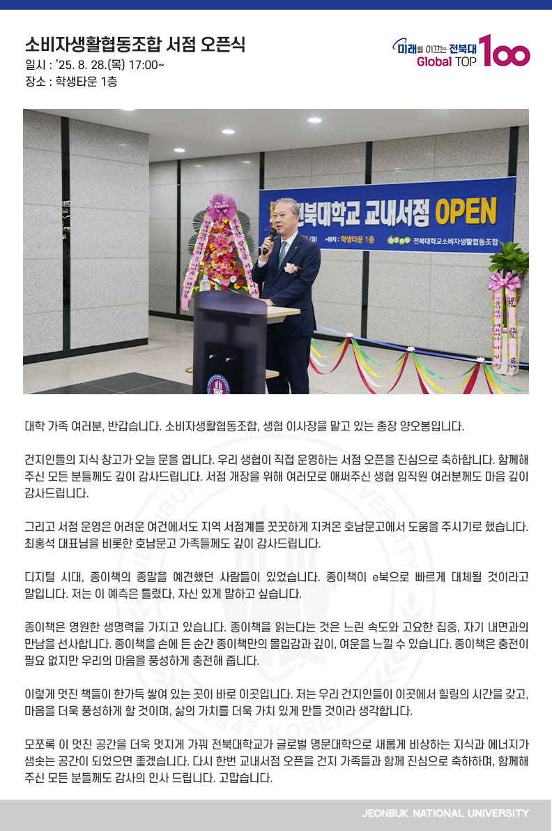 대학 가족 여러분, 반갑습니다. 소비자생활협동조합, 생협 이사장을 맡고 있는 총장 양오봉입니다.

건지인들의 지식 창고가 오늘 문을 엽니다. 우리 생협이 직접 운영하는 서점 오픈을 진심으로 축하합니다. 함께해 주신 모든 분들께도 깊이 감사드립니다. 서점 개장을 위해 여러모로 애써주신 생협 임직원 여러분께도 마음 깊이 감사드립니다.

그리고 서점 운영은 어려운 여건에서도 지역 서점계를 꿋꿋하게 지켜온 호남문고에서 도움을 주시기로 했습니다. 최홍석 대표님을 비롯한 호남문고 가족들께도 깊이 감사드립니다.

디지털 시대, 종이책의 종말을 예견했던 사람들이 있었습니다. 종이책이 e북으로 빠르게 대체될 것이라고 말입니다. 저는 이 예측은 틀렸다, 자신 있게 말하고 싶습니다.

종이책은 영원한 생명력을 가지고 있습니다. 종이책을 읽는다는 것은 느린 속도와 고요한 집중, 자기 내면과의 만남을 선사합니다. 종이책을 손에 든 순간 종이책만의 몰입감과 깊이, 여운을 느낄 수 있습니다. 종이책은 충전이 필요 없지만 우리의 마음을 풍성하게 충전해 줍니다.

이렇게 멋진 책들이 한가득 쌓여 있는 곳이 바로 이곳입니다. 저는 우리 건지인들이 이곳에서 힐링의 시간을 갖고, 마음을 더욱 풍성하게 할 것이며, 삶의 가치를 더욱 가치 있게 만들 것이라 생각합니다. 

모쪼록 이 멋진 공간을 더욱 멋지게 가꿔 전북대학교가 글로벌 명문대학으로 새롭게 비상하는 지식과 에너지가 샘솟는 공간이 되었으면 좋겠습니다. 다시 한번 교내서점 오픈을 건지 가족들과 함께 진심으로 축하하며, 함께해 주신 모든 분들께도 감사의 인사 드립니다. 고맙습니다.