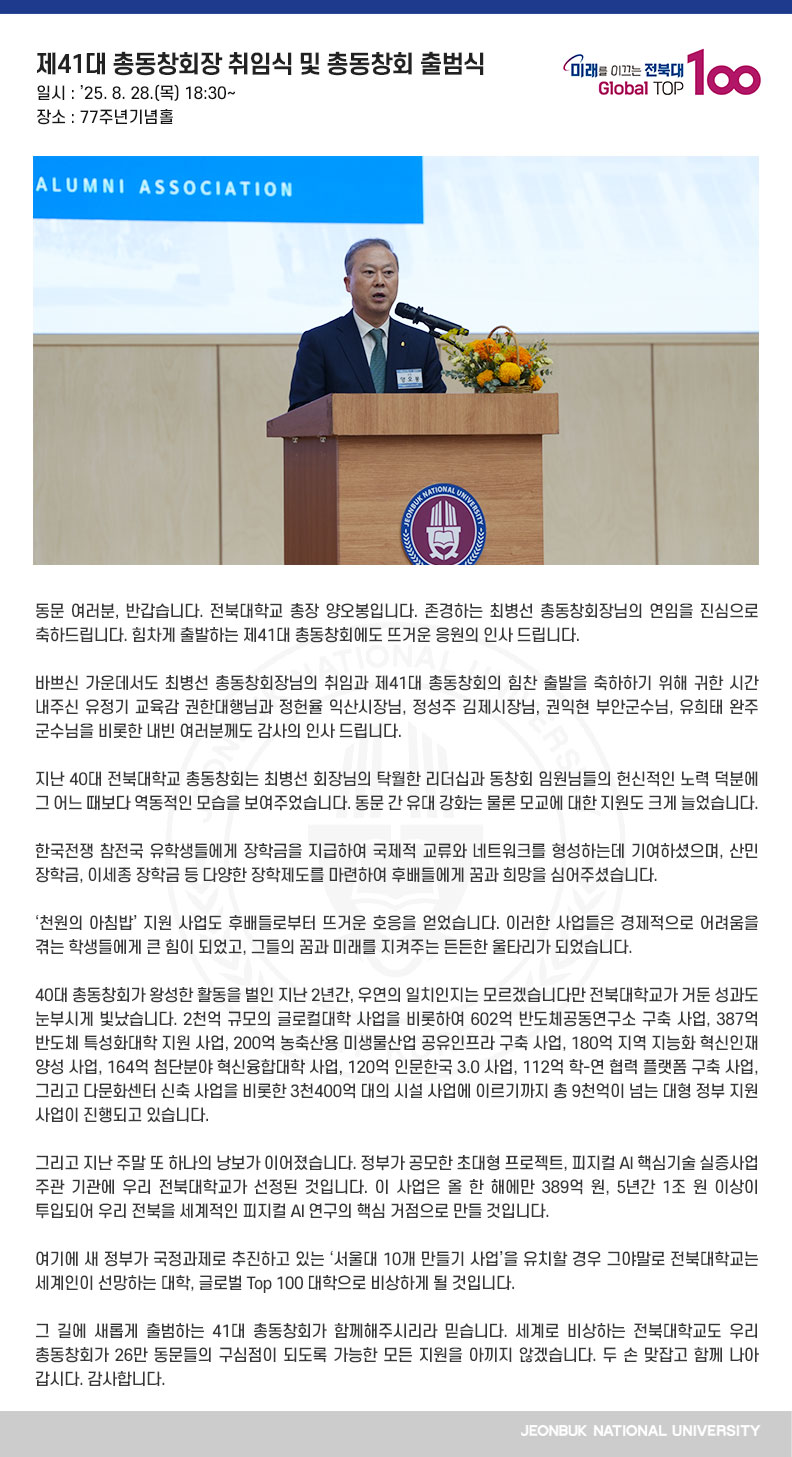 동문 여러분, 반갑습니다. 전북대학교 총장 양오봉입니다. 존경하는 최병선 총동창회장님의 연임을 진심으로 축하드립니다. 힘차게 출발하는 제41대 총동창회에도 뜨거운 응원의 인사 드립니다.

바쁘신 가운데서도 최병선 총동창회장님의 취임과 제41대 총동창회의 힘찬 출발을 축하하기 위해 귀한 시간 내주신 유정기 교육감 권한대행님과 정헌율 익산시장님, 정성주 김제시장님, 권익현 부안군수님, 유희태 완주군수님을 비롯한 내빈 여러분께도 감사의 인사 드립니다. 

지난 40대 전북대학교 총동창회는 최병선 회장님의 탁월한 리더십과 동창회 임원님들의 헌신적인 노력 덕분에 그 어느 때보다 역동적인 모습을 보여주었습니다. 동문 간 유대 강화는 물론 모교에 대한 지원도 크게 늘었습니다.

한국전쟁 참전국 유학생들에게 장학금을 지급하여 국제적 교류와 네트워크를 형성하는데 기여하셨으며, 산민 장학금, 이세종 장학금 등 다양한 장학제도를 마련하여 후배들에게 꿈과 희망을 심어주셨습니다.

‘천원의 아침밥’ 지원 사업도 후배들로부터 뜨거운 호응을 얻었습니다. 이러한 사업들은 경제적으로 어려움을 겪는 학생들에게 큰 힘이 되었고, 그들의 꿈과 미래를 지켜주는 든든한 울타리가 되었습니다.

40대 총동창회가 왕성한 활동을 벌인 지난 2년간, 우연의 일치인지는 모르겠습니다만 전북대학교가 거둔 성과도 눈부시게 빛났습니다. 2천억 규모의 글로컬대학 사업을 비롯하여 602억 반도체공동연구소 구축 사업, 387억 반도체 특성화대학 지원 사업, 200억 농축산용 미생물산업 공유인프라 구축 사업, 180억 지역 지능화 혁신인재 양성 사업, 164억 첨단분야 혁신융합대학 사업, 120억 인문한국 3.0 사업, 112억 학-연 협력 플랫폼 구축 사업, 그리고 다문화센터 신축 사업을 비롯한 3천400억 대의 시설 사업에 이르기까지 총 9천억이 넘는 대형 정부 지원 사업이 진행되고 있습니다.

그리고 지난 주말 또 하나의 낭보가 이어졌습니다. 정부가 공모한 초대형 프로젝트, 피지컬 AI 핵심기술 실증사업 주관 기관에 우리 전북대학교가 선정된 것입니다. 이 사업은 올 한 해에만 389억 원, 5년간 1조 원 이상이 투입되어 우리 전북을 세계적인 피지컬 AI 연구의 핵심 거점으로 만들 것입니다.

여기에 새 정부가 국정과제로 추진하고 있는 ‘서울대 10개 만들기 사업’을 유치할 경우 그야말로 전북대학교는 세계인이 선망하는 대학, 글로벌 Top 100 대학으로 비상하게 될 것입니다.

그 길에 새롭게 출범하는 41대 총동창회가 함께해주시리라 믿습니다. 세계로 비상하는 전북대학교도 우리 총동창회가 26만 동문들의 구심점이 되도록 가능한 모든 지원을 아끼지 않겠습니다. 두 손 맞잡고 함께 나아갑시다. 감사합니다.