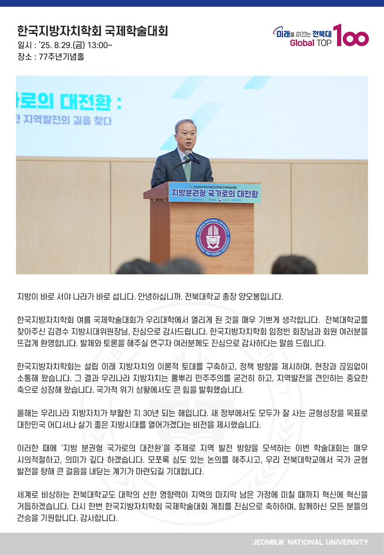 지방이 바로 서야 나라가 바로 섭니다. 안녕하십니까. 전북대학교 총장 양오봉입니다.

한국지방자치학회 여름 국제학술대회가 우리대학에서 열리게 된 것을 매우 기쁘게 생각합니다.  전북대학교를 찾아주신 김경수 지방시대위원장님, 진심으로 감사드립니다. 한국지방자치학회 임정빈 회장님과 회원 여러분을 뜨겁게 환영합니다. 발제와 토론을 해주실 연구자 여러분께도 진심으로 감사하다는 말씀 드립니다.

한국지방자치학회는 설립 이래 지방자치의 이론적 토대를 구축하고, 정책 방향을 제시하며, 현장과 끊임없이 소통해 왔습니다. 그 결과 우리나라 지방자치는 풀뿌리 민주주의를 굳건히 하고, 지역발전을 견인하는 중요한 축으로 성장해 왔습니다. 국가적 위기 상황에서도 큰 힘을 발휘했습니다.

올해는 우리나라 지방자치가 부활한 지 30년 되는 해입니다. 새 정부에서도 모두가 잘 사는 균형성장을 목표로 대한민국 어디서나 살기 좋은 지방시대를 열어가겠다는 비전을 제시했습니다.

이러한 때에 ‘지방 분권형 국가로의 대전환’을 주제로 지역 발전 방향을 모색하는 이번 학술대회는 매우 시의적절하고, 의미가 깊다 하겠습니다. 모쪼록 심도 있는 논의를 해주시고, 우리 전북대학교에서 국가 균형 발전을 향해 큰 걸음을 내딛는 계기가 마련되길 기대합니다. 

세계로 비상하는 전북대학교도 대학의 선한 영향력이 지역의 마지막 남은 가정에 미칠 때까지 혁신에 혁신을 거듭하겠습니다. 다시 한번 한국지방자치학회 국제학술대회 개최를 진심으로 축하하며, 함께하신 모든 분들의 건승을 기원합니다. 감사합니다.