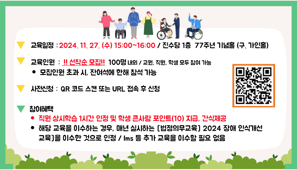 1. 교육일정&nbsp; : 2024. 11. 27. (수) 15:00~16:00 / 진수당 1층&nbsp; 77주년 기념홀 (구. 가인홀) 
 2. 교육인원 : !! 선착순 모집!!100명내외 / 교원, 직원, 학생 모두 참여 가능
모집인원 초과 시, 잔여석에 한해 참석 가능
3. 사전신청 :QR 코드 스캔 또는 URL 접속 후 신청 (신청 QR코드 제공)
4. 참여혜택
직원 상시학습 1시간 인정 및 학생 큰사람 포인트(10) 지급, 간식제공
해당 교육을 이수하는 경우, 매년 실시하는 [법정의무교육] 2024 장애인식개선 교육]을 이수한 것으로 인정 / lms 등 추가 교육을 이수할필요 없음