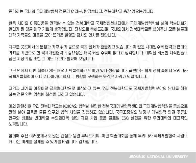 존경하는 국내외 국제개발협력 전문가 여러분, 반갑습니다. 전북대학교 총장 양오봉입니다.

한옥 처마의 아름다움을 만끽할 수 있는 전북대학교 국제컨벤션센터에서 국제개발협력학회 하계 학술대회가 열리게 된 것을 매우 기쁘게 생각합니다. 진심으로 축하드리며, 국내외에서 전북대학교를 찾아주신 모든 분들께 대학 가족들의 마음을 모아 뜨거운 환영과 감사의 인사를 전합니다.

지구촌 곳곳에서의 분쟁과 기후 위기 등으로 국제 질서가 흔들리고 있습니다. 이 같은 시대일수록 협력과 연대의 가치를 기반으로 한 국제개발협력의 중요성은 더욱 커질 수밖에 없다고 생각합니다. 대학을 비롯한 지식인들의 집단 지성의 힘 또한 그 어느 때보다 필요해 보입니다.

그런 면에서 이번 학술대회는 매우 시의절적하고 의미가 있다 생각합니다. 급변하는 세계 정세 속에서 우리나라 국제개발협력이 어디로 나아가야 할지 그 방향을 모색하는 뜻깊은 자리가 되길 빕니다.

지역과 세계를 이끌어갈 글로컬대학으로 비상하고 있는 우리 전북대학교도 국제개발협력분야의 난제를 해결하는 전문 인력 양성에 최선을 다하고 있습니다.

이와 관련하여 우리 전북대학교는 KOICA와 협력해 설립한 전북국제개발협력센터와 국제개발협력원을 중심으로 관련 분야 교육은 물론 연구와 협력 사업을 진행하고 있습니다. 국무조정실의 범정부 개발협력 인권 주류화 연구와 베트남 빈대학교 수의과대학 설립 지원 사업 등은 글로벌 ESG 실현을 위한 우리대학의 대표적인 노력입니다.

함께해 주신 여러분께서도 많은 관심과 응원 부탁드리며, 이번 학술대회를 통해 우리나라 국제개발협력 사업의 더 나은 미래를 설계할 수 있기를 바랍니다. 감사합니다.