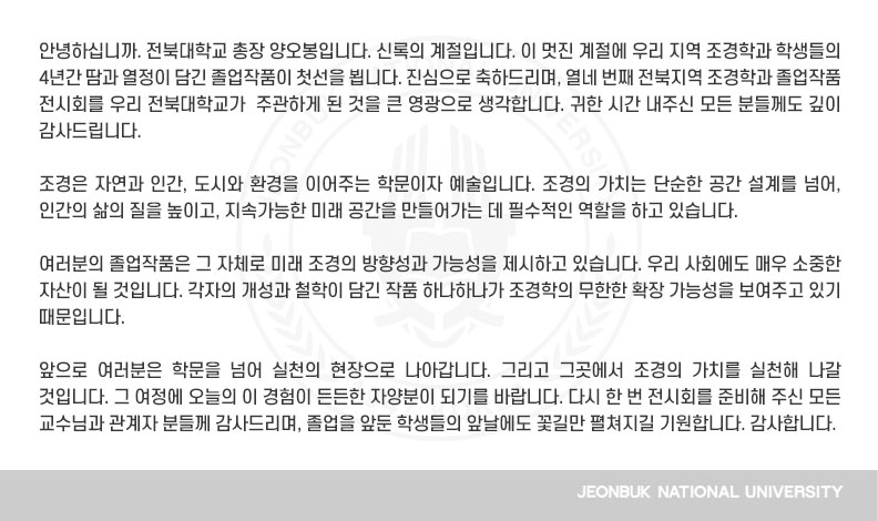 안녕하십니까. 전북대학교 총장 양오봉입니다. 신록의 계절입니다. 이 멋진 계절에 우리 지역 조경학과 학생들의 4년간 땀과 열정이 담긴 졸업작품이 첫선을 뵙니다. 진심으로 축하드리며, 열네 번째 전북지역 조경학과 졸업작품 전시회를 우리 전북대학교가  주관하게 된 것을 큰 영광으로 생각합니다. 귀한 시간 내주신 모든 분들께도 깊이 감사드립니다.

조경은 자연과 인간, 도시와 환경을 이어주는 학문이자 예술입니다. 조경의 가치는 단순한 공간 설계를 넘어, 인간의 삶의 질을 높이고, 지속가능한 미래 공간을 만들어가는 데 필수적인 역할을 하고 있습니다. 

여러분의 졸업작품은 그 자체로 미래 조경의 방향성과 가능성을 제시하고 있습니다. 우리 사회에도 매우 소중한 자산이 될 것입니다. 각자의 개성과 철학이 담긴 작품 하나하나가 조경학의 무한한 확장 가능성을 보여주고 있기 때문입니다.

앞으로 여러분은 학문을 넘어 실천의 현장으로 나아갑니다. 그리고 그곳에서 조경의 가치를 실천해 나갈 것입니다. 그 여정에 오늘의 이 경험이 든든한 자양분이 되기를 바랍니다. 다시 한 번 전시회를 준비해 주신 모든 교수님과 관계자 분들께 감사드리며, 졸업을 앞둔 학생들의 앞날에도 꽃길만 펼쳐지길 기원합니다. 감사합니다.