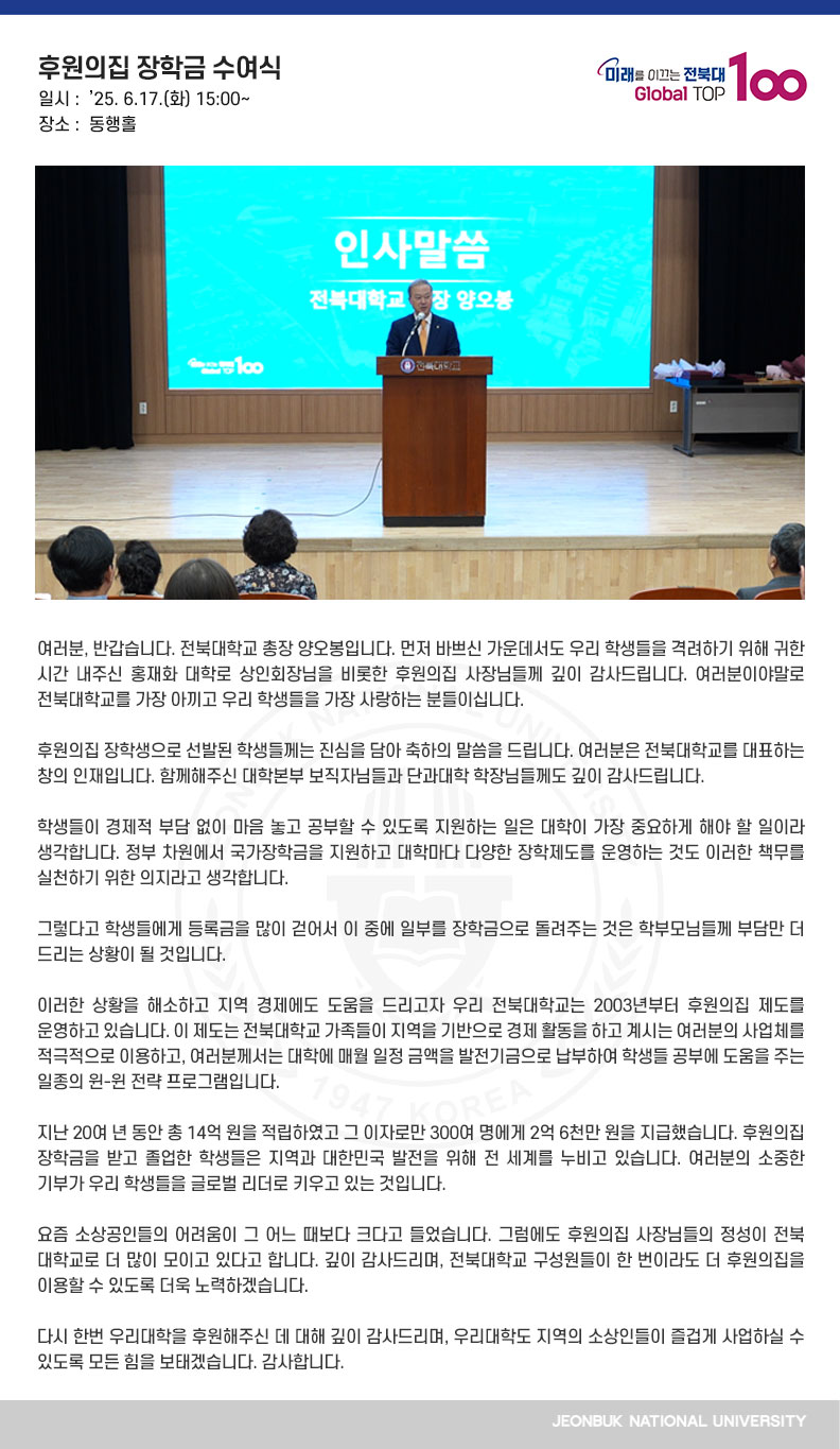 여러분, 반갑습니다. 전북대학교 총장 양오봉입니다. 먼저 바쁘신 가운데서도 우리 학생들을 격려하기 위해 귀한 시간 내주신 홍재화 대학로 상인회장님을 비롯한 후원의집 사장님들께 깊이 감사드립니다. 여러분이야말로 전북대학교를 가장 아끼고 우리 학생들을 가장 사랑하는 분들이십니다.

후원의집 장학생으로 선발된 학생들께는 진심을 담아 축하의 말씀을 드립니다. 여러분은 전북대학교를 대표하는 창의 인재입니다. 함께해주신 대학본부 보직자님들과 단과대학 학장님들께도 깊이 감사드립니다.

학생들이 경제적 부담 없이 마음 놓고 공부할 수 있도록 지원하는 일은 대학이 가장 중요하게 해야 할 일이라 생각합니다. 정부 차원에서 국가장학금을 지원하고 대학마다 다양한 장학제도를 운영하는 것도 이러한 책무를 실천하기 위한 의지라고 생각합니다.

그렇다고 학생들에게 등록금을 많이 걷어서 이 중에 일부를 장학금으로 돌려주는 것은 학부모님들께 부담만 더 드리는 상황이 될 것입니다. 

이러한 상황을 해소하고 지역 경제에도 도움을 드리고자 우리 전북대학교는 2003년부터 후원의집 제도를 운영하고 있습니다. 이 제도는 전북대학교 가족들이 지역을 기반으로 경제 활동을 하고 계시는 여러분의 사업체를 적극적으로 이용하고, 여러분께서는 대학에 매월 일정 금액을 발전기금으로 납부하여 학생들 공부에 도움을 주는 일종의 윈-윈 전략 프로그램입니다.

지난 20여 년 동안 총 14억 원을 적립하였고 그 이자로만 300여 명에게 2억 6천만 원을 지급했습니다. 후원의집 장학금을 받고 졸업한 학생들은 지역과 대한민국 발전을 위해 전 세계를 누비고 있습니다. 여러분의 소중한 기부가 우리 학생들을 글로벌 리더로 키우고 있는 것입니다.

요즘 소상공인들의 어려움이 그 어느 때보다 크다고 들었습니다. 그럼에도 후원의집 사장님들의 정성이 전북대학교로 더 많이 모이고 있다고 합니다. 깊이 감사드리며, 전북대학교 구성원들이 한 번이라도 더 후원의집을 이용할 수 있도록 더욱 노력하겠습니다.

다시 한번 우리대학을 후원해주신 데 대해 깊이 감사드리며, 우리대학도 지역의 소상인들이 즐겁게 사업하실 수 있도록 모든 힘을 보태겠습니다. 감사합니다.