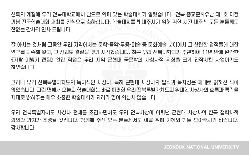 신록의 계절에 우리 전북대학교에서 참으로 의미 있는 학술대회가 열렸습니다.  전북 종교문화유산 제1호 지정 기념 전국학술대회 개최를 진심으로 축하합니다. 학술대회를 빛내주시기 위해 귀한 시간 내주신 모든 분들께도 한없는 감사의 인사 드립니다.

잘 아시는 것처럼 그동안 우리 지역에서는 문학·음악·무용·미술 등 문화예술 분야에서 그 찬란한 업적들에 대한 연구를 지속해 왔고, 그 성과도 결실을 맺기 시작했습니다. 최근 우리 전북대학교가 주관하여 11년 만에 완간한 《가람 이병기 전집》 완간 작업은 우리 지역 근현대 국문학의 사상사적 위상을 크게 진작시킨 사업이기도 하였습니다.

그러나 우리 전북특별자치도의 독자적인 사상사, 특히 근현대 사상사의 업적과 독자성은 제대로 밝혀진 적이 없었습니다. 그런 면에서 오늘의 학술대회는 바로 이러한 우리 전북특별자치도의 위대한 사상사의 흐름과 맥락을 제대로 밝혀주는 매우 소중한 학술대회가 되리라 믿어 의심치 않습니다.

우리 전북특별자치도 사상사 전체를 조감하면서도 우리 전북사상이 이뤄낸 근현대 사상사의 한국 철학사적 의의와 가치가 조명될 것입니다. 함께해 주신 모든 분들께서도 이를 위해 지혜와 힘을 모아주시기 바랍니다. 감사합니다.