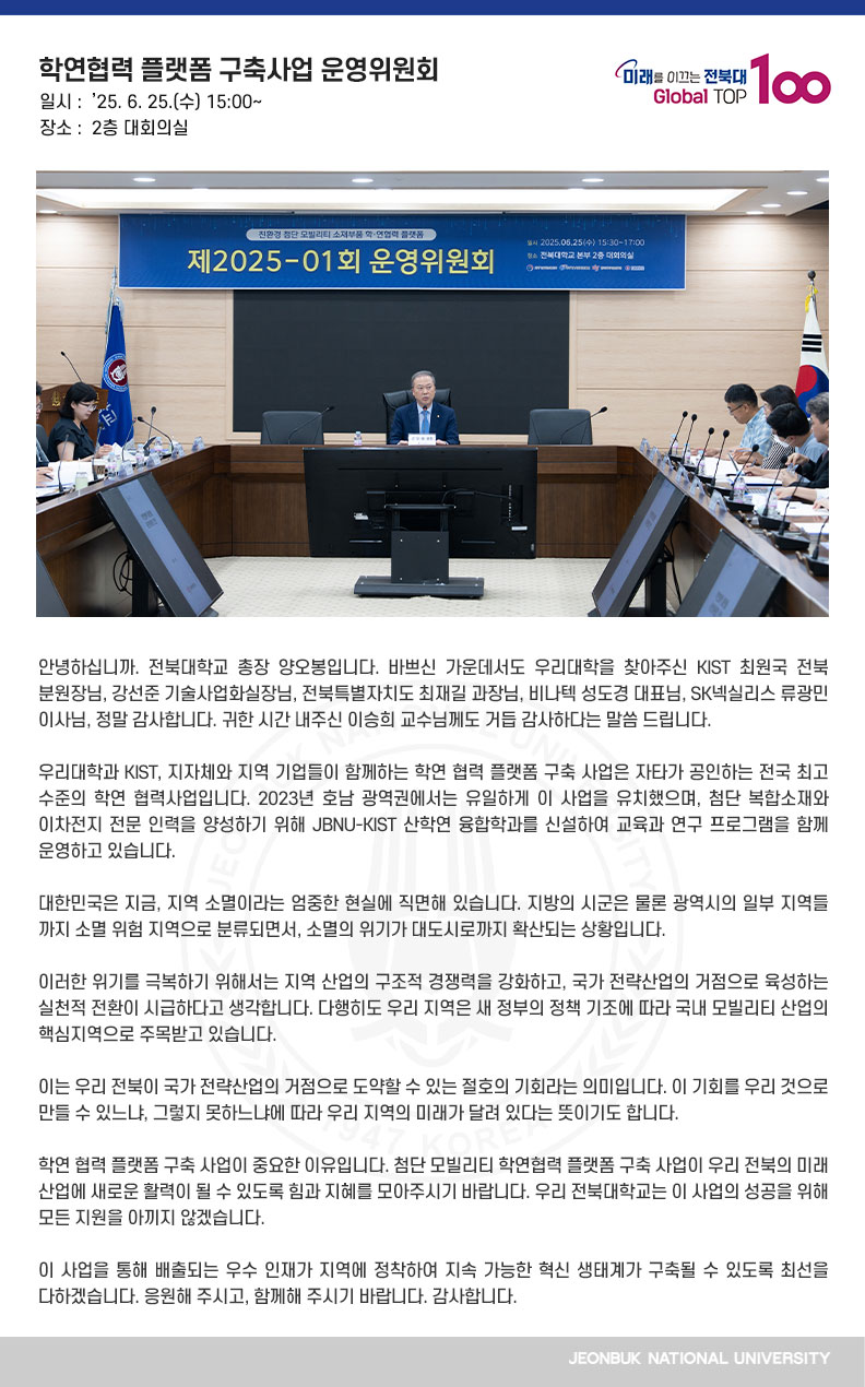 안녕하십니까. 전북대학교 총장 양오봉입니다. 바쁘신 가운데서도 우리대학을 찾아주신 KIST 최원국 전북분원장님, 강선준 기술사업화실장님, 전북특별자치도 최재길 과장님, 비나텍 성도경 대표님, SK넥실리스 류광민 이사님, 정말 감사합니다. 귀한 시간 내주신 이승희 교수님께도 거듭 감사하다는 말씀 드립니다.

우리대학과 KIST, 지자체와 지역 기업들이 함께하는 학연 협력 플랫폼 구축 사업은 자타가 공인하는 전국 최고 수준의 학연 협력사업입니다. 2023년 호남 광역권에서는 유일하게 이 사업을 유치했으며, 첨단 복합소재와 이차전지 전문 인력을 양성하기 위해 JBNU-KIST 산학연 융합학과를 신설하여 교육과 연구 프로그램을 함께 운영하고 있습니다.

대한민국은 지금, 지역 소멸이라는 엄중한 현실에 직면해 있습니다. 지방의 시군은 물론 광역시의 일부 지역들까지 소멸 위험 지역으로 분류되면서, 소멸의 위기가 대도시로까지 확산되는 상황입니다.

이러한 위기를 극복하기 위해서는 지역 산업의 구조적 경쟁력을 강화하고, 국가 전략산업의 거점으로 육성하는 실천적 전환이 시급하다고 생각합니다. 다행히도 우리 지역은 새 정부의 정책 기조에 따라 국내 모빌리티 산업의 핵심지역으로 주목받고 있습니다.

이는 우리 전북이 국가 전략산업의 거점으로 도약할 수 있는 절호의 기회라는 의미입니다. 이 기회를 우리 것으로 만들 수 있느냐, 그렇지 못하느냐에 따라 우리 지역의 미래가 달려 있다는 뜻이기도 합니다.

학연 협력 플랫폼 구축 사업이 중요한 이유입니다. 첨단 모빌리티 학연협력 플랫폼 구축 사업이 우리 전북의 미래 산업에 새로운 활력이 될 수 있도록 힘과 지혜를 모아주시기 바랍니다. 우리 전북대학교는 이 사업의 성공을 위해 모든 지원을 아끼지 않겠습니다.

이 사업을 통해 배출되는 우수 인재가 지역에 정착하여 지속 가능한 혁신 생태계가 구축될 수 있도록 최선을 다하겠습니다. 응원해 주시고, 함께해 주시기 바랍니다. 감사합니다.