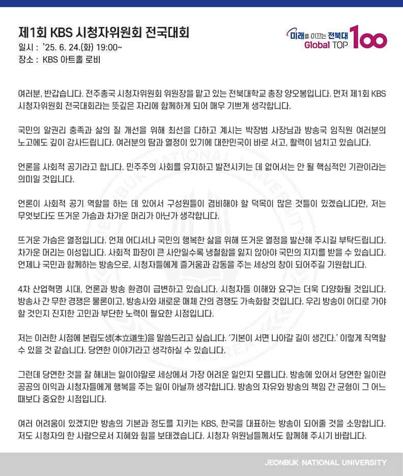 여러분, 반갑습니다. 전주총국 시청자위원회 위원장을 맡고 있는 전북대학교 총장 양오봉입니다. 먼저 제1회 KBS 시청자위원회 전국대회라는 뜻깊은 자리에 함께하게 되어 매우 기쁘게 생각합니다.

국민의 알권리 충족과 삶의 질 개선을 위해 최선을 다하고 계시는 박장범 사장님과 방송국 임직원 여러분의 노고에도 깊이 감사드립니다. 여러분의 땀과 열정이 있기에 대한민국이 바로 서고, 활력이 넘치고 있습니다.

언론을 사회적 공기라고 합니다. 민주주의 사회를 유지하고 발전시키는 데 없어서는 안 될 핵심적인 기관이라는 의미일 것입니다. 

언론이 사회적 공기 역할을 하는 데 있어서 구성원들이 겸비해야 할 덕목이 많은 것들이 있겠습니다만, 저는 무엇보다도 뜨거운 가슴과 차가운 머리가 아닌가 생각합니다.

뜨거운 가슴은 열정입니다. 언제 어디서나 국민의 행복한 삶을 위해 뜨거운 열정을 발산해 주시길 부탁드립니다. 차가운 머리는 이성입니다. 사회적 파장이 큰 사안일수록 냉철함을 잃지 않아야 국민의 지지를 받을 수 있습니다. 언제나 국민과 함께하는 방송으로, 시청자들에게 즐거움과 감동을 주는 세상의 창이 되어주길 기원합니다.

4차 산업혁명 시대, 언론과 방송 환경이 급변하고 있습니다. 시청자들 이해와 요구는 더욱 다양화될 것입니다. 방송사 간 무한 경쟁은 물론이고, 방송사와 새로운 매체 간의 경쟁도 가속화할 것입니다. 우리 방송이 어디로 가야 할 것인지 진지한 고민과 부단한 노력이 필요한 시점입니다.

저는 이러한 시점에 본립도생(本立道生)을 말씀드리고 싶습니다. ‘기본이 서면 나아갈 길이 생긴다.’ 이렇게 직역할 수 있을 것 같습니다. 당연한 이야기라고 생각하실 수 있습니다. 

그런데 당연한 것을 잘 해내는 일이야말로 세상에서 가장 어려운 일인지 모릅니다. 방송에 있어서 당연한 일이란 공공의 이익과 시청자들에게 행복을 주는 일이 아닐까 생각합니다. 방송의 자유와 방송의 책임 간 균형이 그 어느 때보다 중요한 시점입니다.

여러 어려움이 있겠지만 방송의 기본과 정도를 지키는 KBS, 한국을 대표하는 방송이 되어줄 것을 소망합니다. 저도 시청자의 한 사람으로서 지혜와 힘을 보태겠습니다. 시청자 위원님들께서도 함께해 주시기 바랍니다.

더불어 조금 전에 우리가 뜻을 모은 전국 시청자위원회 공동선언문이 선언을 넘어 현실이 될 수 있도록 다 함께 노력해 주실 것을 부탁드립니다. 감사합니다.