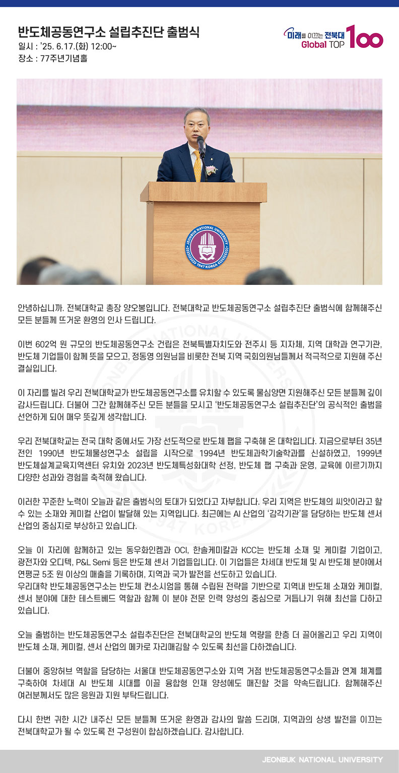 안녕하십니까. 전북대학교 총장 양오봉입니다. 전북대학교 반도체공동연구소 설립추진단 출범식에 함께해주신 모든 분들께 뜨거운 환영의 인사 드립니다.

이번 602억 원 규모의 반도체공동연구소 건립은 전북특별자치도와 전주시 등 지자체, 지역 대학과 연구기관, 반도체 기업들이 함께 뜻을 모으고, 정동영 의원님을 비롯한 전북 지역 국회의원님들께서 적극적으로 지원해 주신 결실입니다.

이 자리를 빌려 우리 전북대학교가 반도체공동연구소를 유치할 수 있도록 물심양면 지원해주신 모든 분들께 깊이 감사드립니다. 더불어 그간 함께해주신 모든 분들을 모시고 ‘반도체공동연구소 설립추진단’의 공식적인 출범을 선언하게 되어 매우 뜻깊게 생각합니다.

우리 전북대학교는 전국 대학 중에서도 가장 선도적으로 반도체 팹을 구축해 온 대학입니다. 지금으로부터 35년 전인 1990년 반도체물성연구소 설립을 시작으로 1994년 반도체과학기술학과를 신설하였고, 1999년 반도체설계교육지역센터 유치와 2023년 반도체특성화대학 선정, 반도체 팹 구축과 운영, 교육에 이르기까지 다양한 성과와 경험을 축적해 왔습니다.

이러한 꾸준한 노력이 오늘과 같은 출범식의 토대가 되었다고 자부합니다. 우리 지역은 반도체의 씨앗이라고 할 수 있는 소재와 케미컬 산업이 발달해 있는 지역입니다. 최근에는 AI 산업의 ‘감각기관’을 담당하는 반도체 센서 산업의 중심지로 부상하고 있습니다.

오늘 이 자리에 함께하고 있는 동우화인켐과 OCI, 한솔케미칼과 KCC는 반도체 소재 및 케미컬 기업이고, 광전자와 오디텍, P&L Semi 등은 반도체 센서 기업들입니다. 이 기업들은 차세대 반도체 및 AI 반도체 분야에서 연평균 5조 원 이상의 매출을 기록하며, 지역과 국가 발전을 선도하고 있습니다.
우리대학 반도체공동연구소는 반도체 컨소시엄을 통해 수립된 전략을 기반으로 지역내 반도체 소재와 케미컬, 센서 분야에 대한 테스트베드 역할과 함께 이 분야 전문 인력 양성의 중심으로 거듭나기 위해 최선을 다하고 있습니다.

오늘 출범하는 반도체공동연구소 설립추진단은 전북대학교의 반도체 역량을 한층 더 끌어올리고 우리 지역이 반도체 소재, 케미컬, 센서 산업의 메카로 자리매김할 수 있도록 최선을 다하겠습니다.

더불어 중앙허브 역할을 담당하는 서울대 반도체공동연구소와 지역 거점 반도체공동연구소들과 연계 체계를 구축하여 차세대 AI 반도체 시대를 이끌 융합형 인재 양성에도 매진할 것을 약속드립니다. 함께해주신 여러분께서도 많은 응원과 지원 부탁드립니다.

다시 한번 귀한 시간 내주신 모든 분들께 뜨거운 환영과 감사의 말씀 드리며, 지역과의 상생 발전을 이끄는 전북대학교가 될 수 있도록 전 구성원이 합심하겠습니다. 감사합니다.