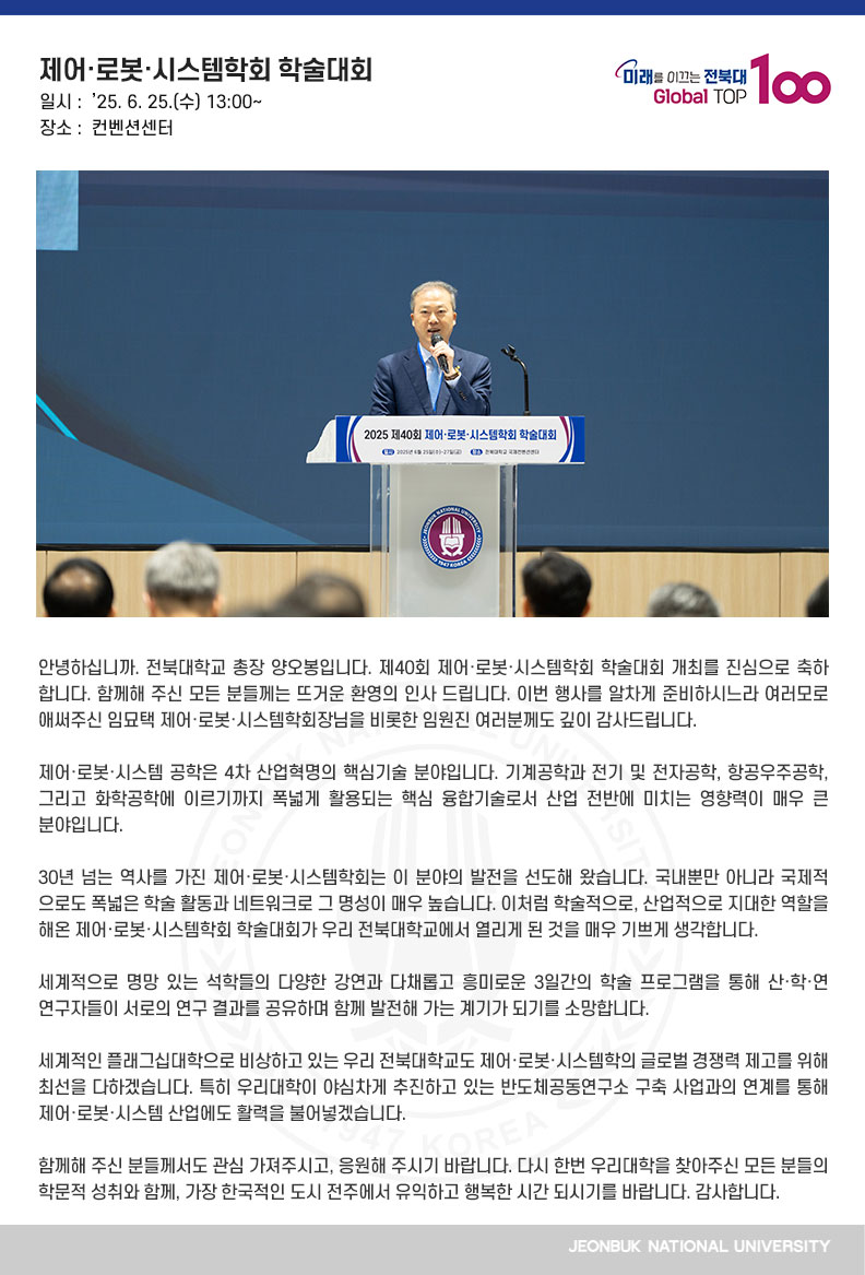 안녕하십니까. 전북대학교 총장 양오봉입니다. 제40회 제어·로봇·시스템학회 학술대회 개최를 진심으로 축하합니다. 함께해 주신 모든 분들께는 뜨거운 환영의 인사 드립니다. 이번 행사를 알차게 준비하시느라 여러모로 애써주신 임묘택 제어·로봇·시스템학회장님을 비롯한 임원진 여러분께도 깊이 감사드립니다. 

제어·로봇·시스템 공학은 4차 산업혁명의 핵심기술 분야입니다. 기계공학과 전기 및 전자공학, 항공우주공학, 그리고 화학공학에 이르기까지 폭넓게 활용되는 핵심 융합기술로서 산업 전반에 미치는 영향력이 매우 큰 분야입니다.

30년 넘는 역사를 가진 제어·로봇·시스템학회는 이 분야의 발전을 선도해 왔습니다. 국내뿐만 아니라 국제적으로도 폭넓은 학술 활동과 네트워크로 그 명성이 매우 높습니다. 이처럼 학술적으로, 산업적으로 지대한 역할을 해온 제어·로봇·시스템학회 학술대회가 우리 전북대학교에서 열리게 된 것을 매우 기쁘게 생각합니다. 

세계적으로 명망 있는 석학들의 다양한 강연과 다채롭고 흥미로운 3일간의 학술 프로그램을 통해 산·학·연 연구자들이 서로의 연구 결과를 공유하며 함께 발전해 가는 계기가 되기를 소망합니다.

세계적인 플래그십대학으로 비상하고 있는 우리 전북대학교도 제어·로봇·시스템학의 글로벌 경쟁력 제고를 위해 최선을 다하겠습니다. 특히 우리대학이 야심차게 추진하고 있는 반도체공동연구소 구축 사업과의 연계를 통해 제어·로봇·시스템 산업에도 활력을 불어넣겠습니다.

함께해 주신 분들께서도 관심 가져주시고, 응원해 주시기 바랍니다. 다시 한번 우리대학을 찾아주신 모든 분들의 학문적 성취와 함께, 가장 한국적인 도시 전주에서 유익하고 행복한 시간 되시기를 바랍니다. 감사합니다.