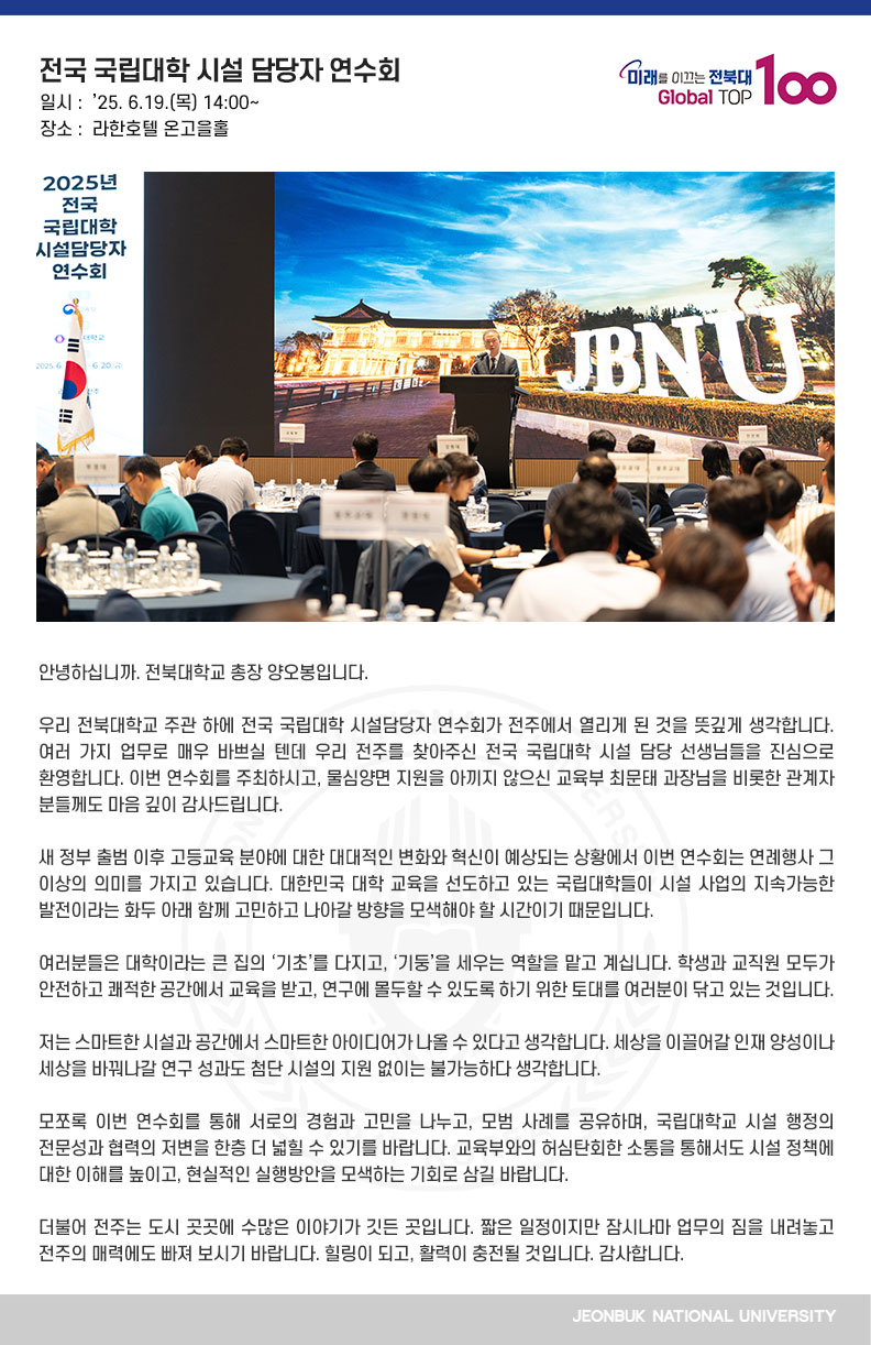안녕하십니까. 전북대학교 총장 양오봉입니다.

우리 전북대학교 주관 하에 전국 국립대학 시설담당자 연수회가 전주에서 열리게 된 것을 뜻깊게 생각합니다. 여러 가지 업무로 매우 바쁘실 텐데 우리 전주를 찾아주신 전국 국립대학 시설 담당 선생님들을 진심으로 환영합니다. 이번 연수회를 주최하시고, 물심양면 지원을 아끼지 않으신 교육부 최문태 과장님을 비롯한 관계자 분들께도 마음 깊이 감사드립니다.

새 정부 출범 이후 고등교육 분야에 대한 대대적인 변화와 혁신이 예상되는 상황에서 이번 연수회는 연례행사 그 이상의 의미를 가지고 있습니다. 대한민국 대학 교육을 선도하고 있는 국립대학들이 시설 사업의 지속가능한 발전이라는 화두 아래 함께 고민하고 나아갈 방향을 모색해야 할 시간이기 때문입니다.

여러분들은 대학이라는 큰 집의 ‘기초’를 다지고, ‘기둥’을 세우는 역할을 맡고 계십니다. 학생과 교직원 모두가 안전하고 쾌적한 공간에서 교육을 받고, 연구에 몰두할 수 있도록 하기 위한 토대를 여러분이 닦고 있는 것입니다.

저는 스마트한 시설과 공간에서 스마트한 아이디어가 나올 수 있다고 생각합니다. 세상을 이끌어갈 인재 양성이나 세상을 바꿔나갈 연구 성과도 첨단 시설의 지원 없이는 불가능하다 생각합니다.

모쪼록 이번 연수회를 통해 서로의 경험과 고민을 나누고, 모범 사례를 공유하며, 국립대학교 시설 행정의 전문성과 협력의 저변을 한층 더 넓힐 수 있기를 바랍니다. 교육부와의 허심탄회한 소통을 통해서도 시설 정책에 대한 이해를 높이고, 현실적인 실행방안을 모색하는 기회로 삼길 바랍니다.

더불어 전주는 도시 곳곳에 수많은 이야기가 깃든 곳입니다. 짧은 일정이지만 잠시나마 업무의 짐을 내려놓고 전주의 매력에도 빠져 보시기 바랍니다. 힐링이 되고, 활력이 충전될 것입니다. 감사합니다.