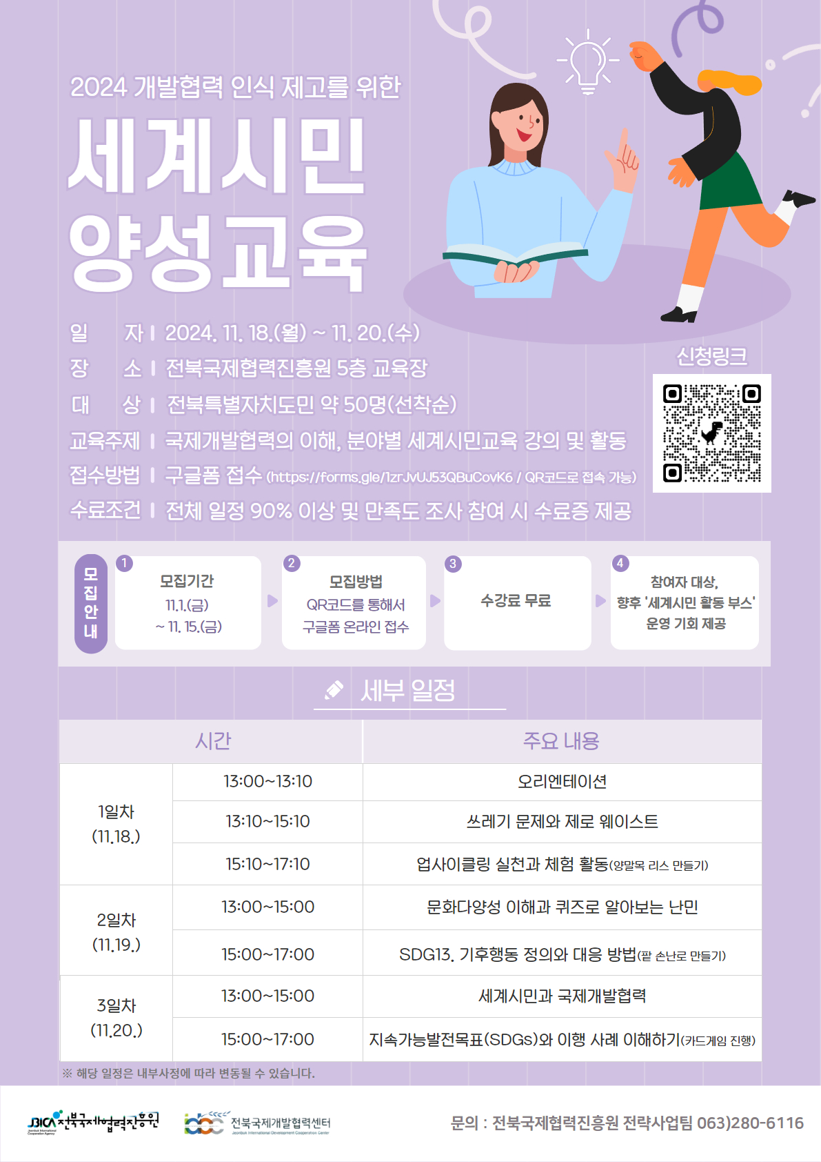 
2024 개발협력 인식 제고를 위한
세계시민
양성교육
일 자 I 2024. 11. 18.(월) ~ 11. 20.(수) 장 소 | 전북국제협력진흥원 5층 교육장 대 상 | 전북특별자치도민 약 50명(선착순)
교육주제 | 국제개발협력의 이해, 분야별 세계시민교육 강의 및 활동 접수방법 | 구글폼 접수 (https://forms.gle/1zrJvUJ53QBuCovK6/QR코드로 접속 가능) 수료조건 | 전체 일정 90% 이상 및 만족도 조사 참여 시 수료증 제공
모집안내
신청링크 (신청 qr코드 제공 https://forms.gle/1zrJvUJ53QBuCovK6)
모집기간
모집방법
참여자 대상,
11.1.(3)
~11.15.()
QR코드를 통해서 구글폼 온라인접수
수강료 무료
향후 '세계시민활동 부스' 운영 기회 제공
시간
★ 세부 일정
주요 내용
13:00~13:10
1일차
13:10~15:10
오리엔테이션
쓰레기 문제와 제로 웨이스트
(11.18.)
15:10~17:10
업사이클링 실천과 체험 활동(양말목 리스 만들기)
13:00-15:00
문화다양성 이해과 퀴즈로 알아보는 난민
2일차
(11.19.)
15:00-17:00
SDG13. 기후행동 정의와 대응 방법(팥 손난로 만들기)
13:00-15:00
3일차
(11,20.)
15:00-17:00
※ 해당 일정은 내부사정에 따라 변동될 수 있습니다.
세계시민과 국제개발협력
지속가능발전목표(SDGs)와 이행 사례 이해하기(카드게임 진행)
BICA 전북국제협력진흥원
전북국제개발협력센터
문의 : 전북국제협력진흥원 전략사업팀 063)280-6116
Jeonbukional Development Cooperation