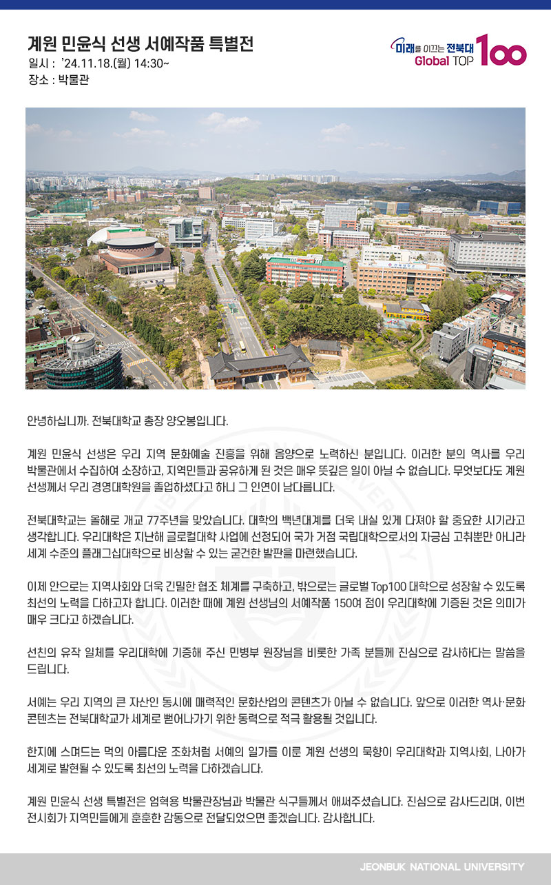 안녕하십니까. 전북대학교 총장 양오봉입니다.

계원 민윤식 선생은 우리 지역 문화예술 진흥을 위해 음양으로 노력하신 분입니다. 이러한 분의 역사를 우리 박물관에서 수집하여 소장하고, 지역민들과 공유하게 된 것은 매우 뜻깊은 일이 아닐 수 없습니다. 무엇보다도 계원 선생께서 우리 경영대학원을 졸업하셨다고 하니 그 인연이 남다릅니다.

전북대학교는 올해로 개교 77주년을 맞았습니다. 대학의 백년대계를 더욱 내실 있게 다져야 할 중요한 시기라고 생각합니다. 우리대학은 지난해 글로컬대학 사업에 선정되어 국가 거점 국립대학으로서의 자긍심 고취뿐만 아니라 세계 수준의 플래그십대학으로 비상할 수 있는 굳건한 발판을 마련했습니다.

이제 안으로는 지역사회와 더욱 긴밀한 협조 체계를 구축하고, 밖으로는 글로벌 Top100 대학으로 성장할 수 있도록 최선의 노력을 다하고자 합니다. 이러한 때에 계원 선생님의 서예작품 150여 점이 우리대학에 기증된 것은 의미가 매우 크다고 하겠습니다.

선친의 유작 일체를 우리대학에 기증해 주신 민병부 원장님을 비롯한 가족 분들께 진심으로 감사하다는 말씀을 드립니다.

서예는 우리 지역의 큰 자산인 동시에 매력적인 문화산업의 콘텐츠가 아닐 수 없습니다. 앞으로 이러한 역사·문화 콘텐츠는 전북대학교가 세계로 뻗어나가기 위한 동력으로 적극 활용될 것입니다.

한지에 스며드는 먹의 아름다운 조화처럼 서예의 일가를 이룬 계원 선생의 묵향이 우리대학과 지역사회, 나아가 세계로 발현될 수 있도록 최선의 노력을 다하겠습니다.

계원 민윤식 선생 특별전은 엄혁용 박물관장님과 박물관 식구들께서 애써주셨습니다. 진심으로 감사드리며, 이번 전시회가 지역민들에게 훈훈한 감동으로 전달되었으면 좋겠습니다. 감사합니다.