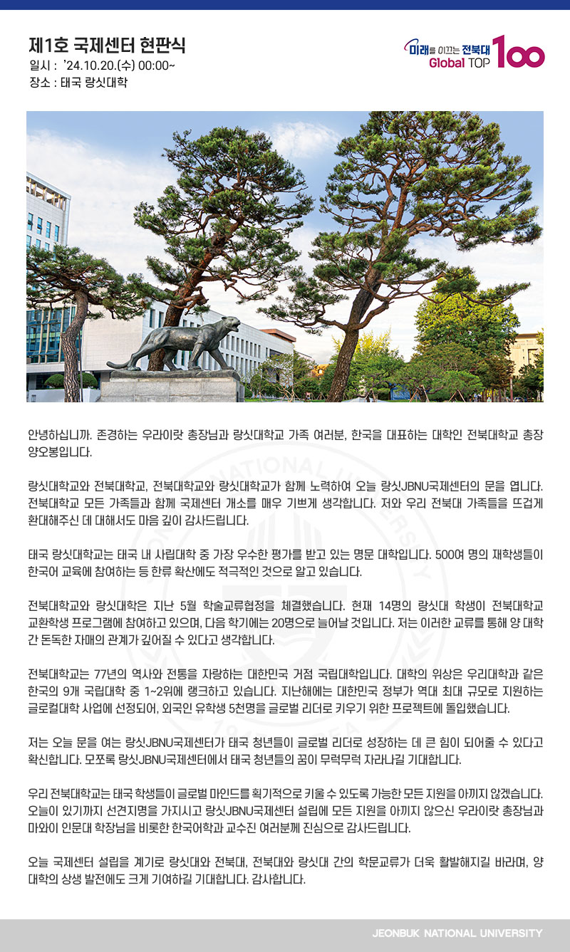 안녕하십니까. 존경하는 우라이랏 총장님과 랑싯대학교 가족 여러분, 한국을 대표하는 대학인 전북대학교 총장 양오봉입니다.

랑싯대학교와 전북대학교, 전북대학교와 랑싯대학교가 함께 노력하여 오늘 랑싯JBNU국제센터의 문을 엽니다. 전북대학교 모든 가족들과 함께 국제센터 개소를 매우 기쁘게 생각합니다. 저와 우리 전북대 가족들을 뜨겁게 환대해주신 데 대해서도 마음 깊이 감사드립니다.

태국 랑싯대학교는 태국 내 사립대학 중 가장 우수한 평가를 받고 있는 명문 대학입니다. 500여 명의 재학생들이 한국어 교육에 참여하는 등 한류 확산에도 적극적인 것으로 알고 있습니다.

전북대학교와 랑싯대학은 지난 5월 학술교류협정을 체결했습니다. 현재 14명의 랑싯대 학생이 전북대학교 교환학생 프로그램에 참여하고 있으며, 다음 학기에는 20명으로 늘어날 것입니다. 저는 이러한 교류를 통해 양 대학 간 돈독한 자매의 관계가 깊어질 수 있다고 생각합니다.

전북대학교는 77년의 역사와 전통을 자랑하는 대한민국 거점 국립대학입니다. 대학의 위상은 우리대학과 같은 한국의 9개 국립대학 중 1~2위에 랭크하고 있습니다. 지난해에는 대한민국 정부가 역대 최대 규모로 지원하는 글로컬대학 사업에 선정되어, 외국인 유학생 5천명을 글로벌 리더로 키우기 위한 프로젝트에 돌입했습니다.

저는 오늘 문을 여는 랑싯JBNU국제센터가 태국 청년들이 글로벌 리더로 성장하는 데 큰 힘이 되어줄 수 있다고 확신합니다. 모쪼록 랑싯JBNU국제센터에서 태국 청년들의 꿈이 무럭무럭 자라나길 기대합니다.

우리 전북대학교는 태국 학생들이 글로벌 마인드를 획기적으로 키울 수 있도록 가능한 모든 지원을 아끼지 않겠습니다. 오늘이 있기까지 선견지명을 가지시고 랑싯JBNU국제센터 설립에 모든 지원을 아끼지 않으신 우라이랏 총장님과 마와이 인문대 학장님을 비롯한 한국어학과 교수진 여러분께 진심으로 감사드립니다.

오늘 국제센터 설립을 계기로 랑싯대와 전북대, 전북대와 랑싯대 간의 학문교류가 더욱 활발해지길 바라며, 양 대학의 상생 발전에도 크게 기여하길 기대합니다. 감사합니다.