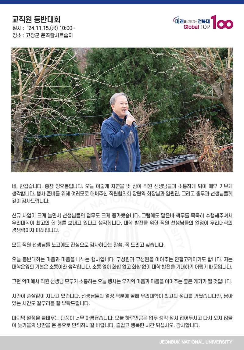 네, 반갑습니다. 총장 양오봉입니다. 오늘 이렇게 자연을 벗 삼아 직원 선생님들과 소통하게 되어 매우 기쁘게 생각합니다. 행사 준비를 위해 여러모로 애써주신 직원협의회 장원익 회장님과 임원진, 그리고 총무과 선생님들께 깊이 감사드립니다.

신규 사업이 크게 늘면서 선생님들의 업무도 크게 증가했습니다. 그럼에도 맡은바 책무를 묵묵히 수행해주셔서 우리대학이 최고의 한 해를 보내고 있다고 생각합니다. 대학 발전을 위한 직원 선생님들의 열정이 우리대학의 경쟁력이자 미래입니다. 

모든 직원 선생님들 노고에도 진심으로 감사하다는 말씀, 꼭 드리고 싶습니다.

오늘 등반대회는 마음과 마음을 나누는 행사입니다. 구성원과 구성원을 이어주는 연결고리이기도 합니다. 저는 대학운영의 기본은 소통이라 생각합니다. 소통 없이 화합 없고 화합 없이 대학 발전을 기대하기 어렵기 때문입니다.

그런 의미에서 직원 선생님 모두가 소통하는 오늘 행사는 우리의 마음과 마음을 이어주는 좋은 계기가 될 것입니다.

시간이 쏜살같이 지나고 있습니다. 선생님들의 열정 덕분에 올해 우리대학이 최고의 성과를 거뒀습니다만, 남아 있는 시간도 갈무리를 잘 부탁드립니다.

마지막 열정을 불태우는 단풍이 너무 아름답습니다. 오늘 하루만큼은 업무 생각 잠시 접어두시고 다시 오지 않을 이 늦가을의 낭만을 온 몸으로 만끽하시길 바랍니다. 즐겁고 행복한 시간 되십시오. 감사합니다.