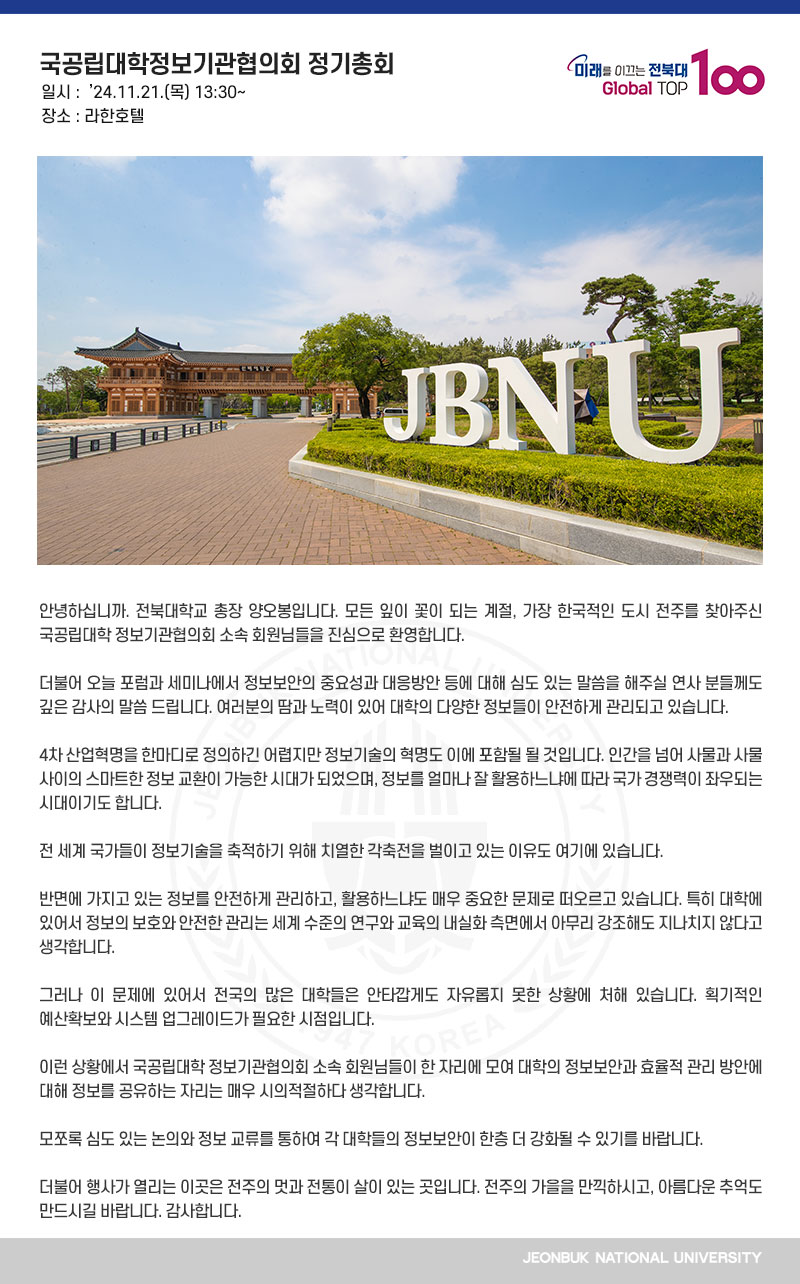 안녕하십니까. 전북대학교 총장 양오봉입니다. 모든 잎이 꽃이 되는 계절, 가장 한국적인 도시 전주를 찾아주신 국공립대학 정보기관협의회 소속 회원님들을 진심으로 환영합니다.

더불어 오늘 포럼과 세미나에서 정보보안의 중요성과 대응방안 등에 대해 심도 있는 말씀을 해주실 연사 분들께도 깊은 감사의 말씀 드립니다. 여러분의 땀과 노력이 있어 대학의 다양한 정보들이 안전하게 관리되고 있습니다.

4차 산업혁명을 한마디로 정의하긴 어렵지만 정보기술의 혁명도 이에 포함될 될 것입니다. 인간을 넘어 사물과 사물 사이의 스마트한 정보 교환이 가능한 시대가 되었으며, 정보를 얼마나 잘 활용하느냐에 따라 국가 경쟁력이 좌우되는 시대이기도 합니다.

전 세계 국가들이 정보기술을 축적하기 위해 치열한 각축전을 벌이고 있는 이유도 여기에 있습니다. 

반면에 가지고 있는 정보를 안전하게 관리하고, 활용하느냐도 매우 중요한 문제로 떠오르고 있습니다. 특히 대학에 있어서 정보의 보호와 안전한 관리는 세계 수준의 연구와 교육의 내실화 측면에서 아무리 강조해도 지나치지 않다고 생각합니다.

그러나 이 문제에 있어서 전국의 많은 대학들은 안타깝게도 자유롭지 못한 상황에 처해 있습니다. 획기적인 예산확보와 시스템 업그레이드가 필요한 시점입니다.

이런 상황에서 국공립대학 정보기관협의회 소속 회원님들이 한 자리에 모여 대학의 정보보안과 효율적 관리 방안에 대해 정보를 공유하는 자리는 매우 시의적절하다 생각합니다.

모쪼록 심도 있는 논의와 정보 교류를 통하여 각 대학들의 정보보안이 한층 더 강화될 수 있기를 바랍니다.

더불어 행사가 열리는 이곳은 전주의 멋과 전통이 살이 있는 곳입니다. 전주의 가을을 만끽하시고, 아름다운 추억도 만드시길 바랍니다. 감사합니다.