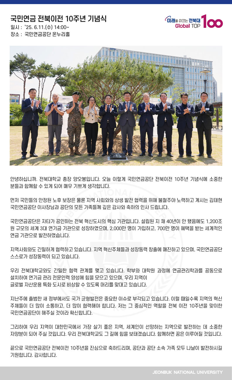 안녕하십니까. 전북대학교 총장 양오봉입니다. 오늘 이렇게 국민연금공단 전북이전 10주년 기념식에 소중한 분들과 함께할 수 있게 되어 매우 기쁘게 생각합니다.

먼저 국민들의 안정된 노후 보장은 물론 지역 사회와의 상생 발전 협력을 위해 불철주야 노력하고 계시는 김태현 국민연금공단 이사장님과 공단의 모든 가족들께 깊은 감사와 축하의 인사 드립니다.

국민연금공단은 자타가 공인하는 전북 혁신도시의 핵심 기관입니다. 설립된 지 채 40년이 안 됐음에도 1,200조 원 규모의 세계 3대 연기금 기관으로 성장하였으며, 2,000만 명이 가입하고, 700만 명이 혜택을 받는 세계적인 연금 기관으로 발전하였습니다.

지역사회와도 긴밀하게 협력하고 있습니다. 지역 혁신주체들과 성장동력 창출에 매진하고 있으며, 국민연금공단 스스로가 성장동력이 되고 있습니다.

우리 전북대학교와도 긴밀한 협력 관계를 맺고 있습니다. 학부와 대학원 과정에 연금관리학과를 공동으로 설치하여 연기금 관리 전문인력 양성에 힘을 모으고 있으며, 우리 지역이
글로벌 자산운용 특화 도시로 비상할 수 있도록 머리를 맞대고 있습니다.

지난주에 출범한 새 정부에서도 국가 균형발전은 중요한 이슈로 부각되고 있습니다. 이럴 때일수록 지역의 혁신 주체들이 더 많이 소통하고, 더 많이 협력해야 합니다. 저는 그 중심적인 역할을 전북 이전 10주년을 맞이한 국민연금공단이 해주실 것이라 확신합니다.
 
그리하여 우리 지역이 대한민국에서 가장 살기 좋은 지역, 세계인이 선망하는 지역으로 발전하는 데 소중한 자양분이 되어 주실 것입니다. 우리 전북대학교도 그 길에 힘을 보태겠습니다. 함께하면 꿈은 이루어질 것입니다.

끝으로 국민연금공단 전북이전 10주년을 진심으로 축하드리며, 공단과 공단 소속 가족 모두 나날이 발전하시길 기원합니다. 감사합니다.