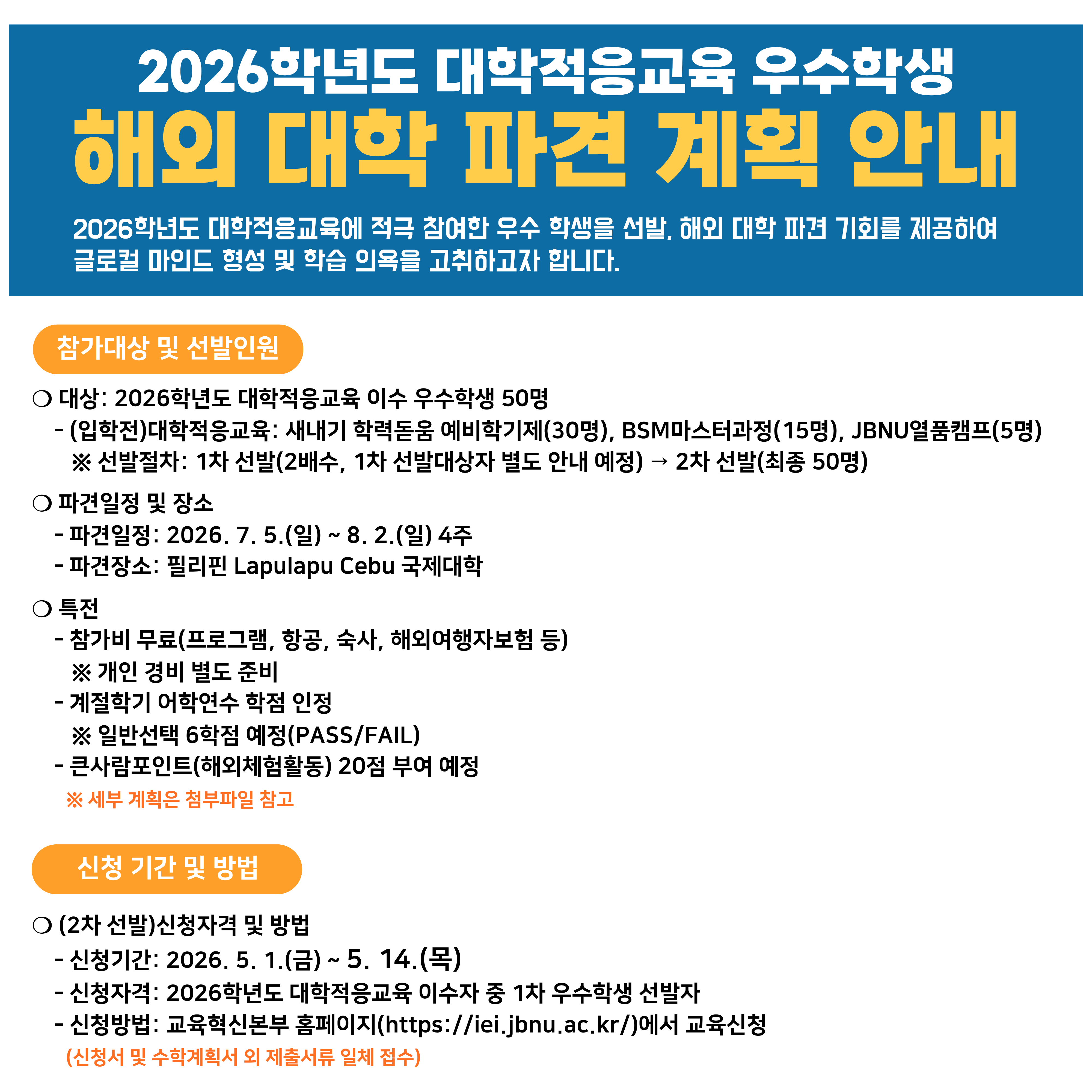 2026학년도 대학적응교육 우수학생 해외 대학 파견 안내

2026학년도 대학적응교육에 적극 참여한 우수학생을 선발, 해외 대학 파견 기회를 제공하여 글로컬 마인드 형성 및 학습 의욕을 고취하고자 합니다.
❑ 참가대상 및 선발인원
❍ 대상: 2026학년도 대학적응교육 이수 우수학생 50명
- (입학전)대학적응교육: 새내기 학력돋움 예비학기제(30명), BSM마스터과정(15명), JBNU열품캠프(5명)
※ 선발절차: 1차 선발(2배수, 1차 선발대상자 별도 안내 예정) ⇨ 2차 선발(최종 50명)
❍ 파견일정 및 장소
- 파견일정: 2026. 7. 5.(일) ~ 8. 2.(일) 4주 예정
- 파견장소: 필리핀 Lapulapu Cebu 국제대학
❍ 특전
- 참가비 무료(프로그램, 항공, 숙박, 식사, 해외여행자보험 등)
※ 개인 경비 별도 준비
- 계절학기 어학연수 학점 인정
※ 일반선택 6학점 예정(PASS/FAIL)
- 큰사람포인트(해외체험활동) 20점 부여 예정
※ 세부계획은 첨부파일 참고
❑ 신청기간 및 방법
❍ (2차 선발)신청자격 및 방법
- 신청기간: 2026. 5. 1.(금) ~ 5.14.(목)
- 신청자격: 2026학년도 대학적응교육 이수자 중 1차 우수학생 선발자
- 신청방법: 교육혁신처 홈페이지(https://iei.jbnu.ac.kr)에서 교육신청(신청서 및 수학계획서 외 제출서류 일체 접수)