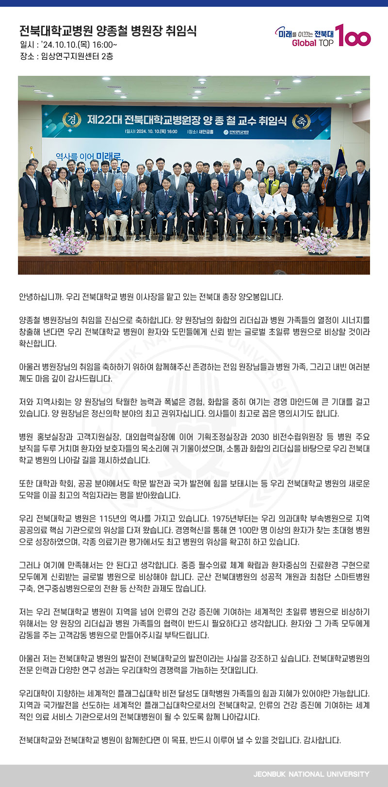 안녕하십니까. 우리 전북대학교 병원 이사장을 맡고 있는 전북대 총장 양오봉입니다.

양종철 병원장님의 취임을 진심으로 축하합니다. 양 원장님의 화합의 리더십과 병원 가족들의 열정이 시너지를 창출해 낸다면 우리 전북대학교 병원이 환자와 도민들에게 신뢰 받는 글로벌 초일류 병원으로 비상할 것이라 확신합니다. 

아울러 병원장님의 취임을 축하하기 위하여 함께해주신 존경하는 전임 원장님들과 병원 가족, 그리고 내빈 여러분께도 마음 깊이 감사드립니다.

저와 지역사회는 양 원장님의 탁월한 능력과 폭넓은 경험, 화합을 중히 여기는 경영 마인드에 큰 기대를 걸고 있습니다. 양 원장님은 정신의학 분야의 최고 권위자십니다. 의사들이 최고로 꼽은 명의시기도 합니다.

병원 홍보실장과 고객지원실장, 대외협력실장에 이어 기획조정실장과 2030 비전수립위원장 등 병원 주요 보직을 두루 거치며 환자와 보호자들의 목소리에 귀 기울이셨으며, 소통과 화합의 리더십을 바탕으로 우리 전북대학교 병원의 나아갈 길을 제시하셨습니다.

또한 대학과 학회, 공공 분야에서도 학문 발전과 국가 발전에 힘을 보태시는 등 우리 전북대학교 병원의 새로운 도약을 이끌 최고의 적임자라는 평을 받아왔습니다.

우리 전북대학교 병원은 115년의 역사를 가지고 있습니다. 1975년부터는 우리 의과대학 부속병원으로 지역 공공의료 핵심 기관으로의 위상을 다져 왔습니다. 경영혁신을 통해 연 100만 명 이상의 환자가 찾는 초대형 병원으로 성장하였으며, 각종 의료기관 평가에서도 최고 병원의 위상을 확고히 하고 있습니다. 

그러나 여기에 만족해서는 안 된다고 생각합니다. 중증 필수의료 체계 확립과 환자중심의 진료환경 구현으로 모두에게 신뢰받는 글로벌 병원으로 비상해야 합니다. 군산 전북대병원의 성공적 개원과 최첨단 스마트병원 구축, 연구중심병원으로의 전환 등 산적한 과제도 많습니다.

저는 우리 전북대학교 병원이 지역을 넘어 인류의 건강 증진에 기여하는 세계적인 초일류 병원으로 비상하기 위해서는 양 원장의 리더십과 병원 가족들의 협력이 반드시 필요하다고 생각합니다. 환자와 그 가족 모두에게 감동을 주는 고객감동 병원으로 만들어주시길 부탁드립니다.

아울러 저는 전북대학교 병원의 발전이 전북대학교의 발전이라는 사실을 강조하고 싶습니다. 전북대학교병원의 전문 인력과 다양한 연구 성과는 우리대학의 경쟁력을 가늠하는 잣대입니다.

우리대학이 지향하는 세계적인 플래그십대학 비전 달성도 대학병원 가족들의 힘과 지혜가 있어야만 가능합니다. 지역과 국가발전을 선도하는 세계적인 플래그십대학으로서의 전북대학교, 인류의 건강 증진에 기여하는 세계적인 의료 서비스 기관으로서의 전북대병원이 될 수 있도록 함께 나아갑시다.

전북대학교와 전북대학교 병원이 함께한다면 이 목표, 반드시 이루어 낼 수 있을 것입니다. 감사합니다.