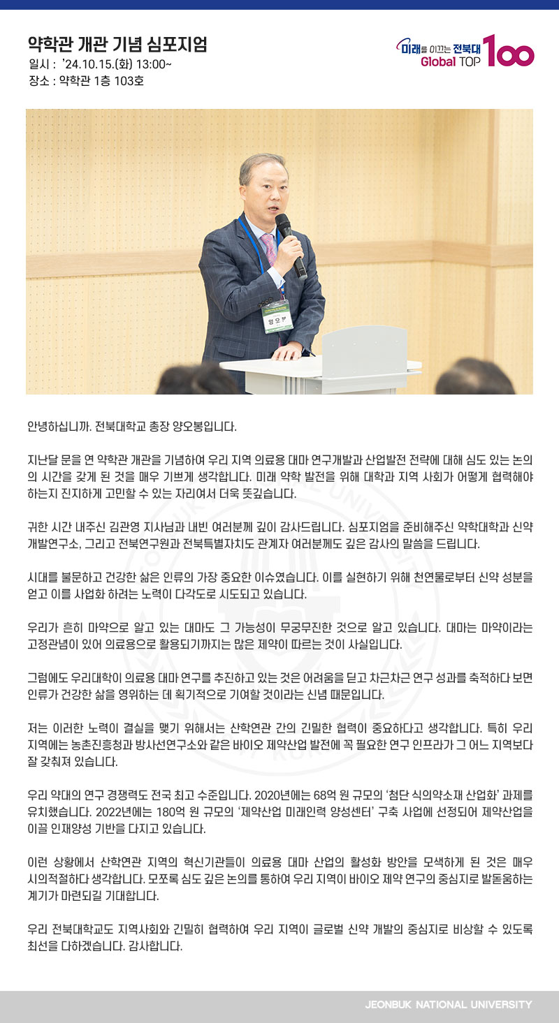 안녕하십니까. 전북대학교 총장 양오봉입니다.

지난달 문을 연 약학관 개관을 기념하여 우리 지역 의료용 대마 연구개발과 산업발전 전략에 대해 심도 있는 논의의 시간을 갖게 된 것을 매우 기쁘게 생각합니다. 미래 약학 발전을 위해 대학과 지역 사회가 어떻게 협력해야 하는지 진지하게 고민할 수 있는 자리여서 더욱 뜻깊습니다.

귀한 시간 내주신 김관영 지사님과 내빈 여러분께 깊이 감사드립니다. 심포지엄을 준비해주신 약학대학과 신약개발연구소, 그리고 전북연구원과 전북특별자치도 관계자 여러분께도 깊은 감사의 말씀을 드립니다. 

시대를 불문하고 건강한 삶은 인류의 가장 중요한 이슈였습니다. 이를 실현하기 위해 천연물로부터 신약 성분을 얻고 이를 사업화 하려는 노력이 다각도로 시도되고 있습니다.

우리가 흔히 마약으로 알고 있는 대마도 그 가능성이 무궁무진한 것으로 알고 있습니다. 대마는 마약이라는 고정관념이 있어 의료용으로 활용되기까지는 많은 제약이 따르는 것이 사실입니다.

그럼에도 우리대학이 의료용 대마 연구를 추진하고 있는 것은 어려움을 딛고 차근차근 연구 성과를 축적하다 보면 인류가 건강한 삶을 영위하는 데 획기적으로 기여할 것이라는 신념 때문입니다.

저는 이러한 노력이 결실을 맺기 위해서는 산학연관 간의 긴밀한 협력이 중요하다고 생각합니다. 특히 우리 지역에는 농촌진흥청과 방사선연구소와 같은 바이오 제약산업 발전에 꼭 필요한 연구 인프라가 그 어느 지역보다 잘 갖춰져 있습니다.

우리 약대의 연구 경쟁력도 전국 최고 수준입니다. 2020년에는 68억 원 규모의 ‘첨단 식의약소재 산업화’ 과제를 유치했습니다. 2022년에는 180억 원 규모의 ‘제약산업 미래인력 양성센터’ 구축 사업에 선정되어 제약산업을 이끌 인재양성 기반을 다지고 있습니다.

이런 상황에서 산학연관 지역의 혁신기관들이 의료용 대마 산업의 활성화 방안을 모색하게 된 것은 매우 시의적절하다 생각합니다. 모쪼록 심도 깊은 논의를 통하여 우리 지역이 바이오 제약 연구의 중심지로 발돋움하는 계기가 마련되길 기대합니다.

우리 전북대학교도 지역사회와 긴밀히 협력하여 우리 지역이 글로벌 신약 개발의 중심지로 비상할 수 있도록 최선을 다하겠습니다. 감사합니다.