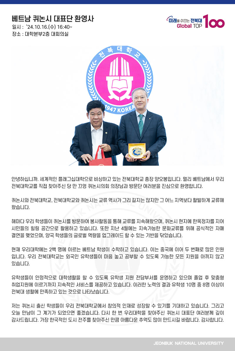 안녕하십니까. 세계적인 플래그십대학으로 비상하고 있는 전북대학교 총장 양오봉입니다. 멀리 베트남에서 우리 전북대학교를 직접 찾아주신 당 만 끄엉 퀴논시의회 의장님과 방문단 여러분을 진심으로 환영합니다. 

퀴논시와 전북대학교, 전북대학교와 퀴논시는 교류 역사가 그리 길지는 않지만 그 어느 지역보다 활발하게 교류해왔습니다.

해마다 우리 학생들이 퀴논시를 방문하여 봉사활동을 통해 교류를 지속해왔으며, 퀴논시 현지에 한옥정자를 지어 시민들의 힐링 공간으로 활용하고 있습니다. 또한 지난 4월에는 지속가능한 문화교류를 위해 공식적인 자매 결연을 맺었으며, 양국 학생들의 글로벌 역량을 업그레이드 할 수 있는 기반을 닦았습니다.

현재 우리대학에는 2백 명에 이르는 베트남 학생이 수학하고 있습니다. 이는 중국에 이어 두 번째로 많은 인원입니다. 우리 전북대학교는 외국인 유학생들이 마음 놓고 공부할 수 있도록 가능한 모든 지원을 아끼지 않고 있습니다.

유학생들이 안정적으로 대학생활을 할 수 있도록 유학생 지원 전담부서를 운영하고 있으며 졸업 후 맞춤형 취업지원에 이르기까지 지속적인 서비스를 제공하고 있습니다. 이러한 노력의 결과 유학생 10명 중 8명 이상이 전북대 생활에 만족하고 있는 것으로 나타났습니다.

저는 퀴논시 출신 학생들이 우리 전북대학교에서 창의적 인재로 성장할 수 있기를 기대하고 있습니다. 그리고 오늘 만남이 그 계기가 되었으면 좋겠습니다. 다시 한 번 우리대학을 찾아주신 퀴논시 대표단 여러분께 깊이 감사드립니다. 가장 한국적인 도시 전주를 찾아주신 만큼 아름다운 추억도 많이 만드시길 바랍니다. 감사합니다.