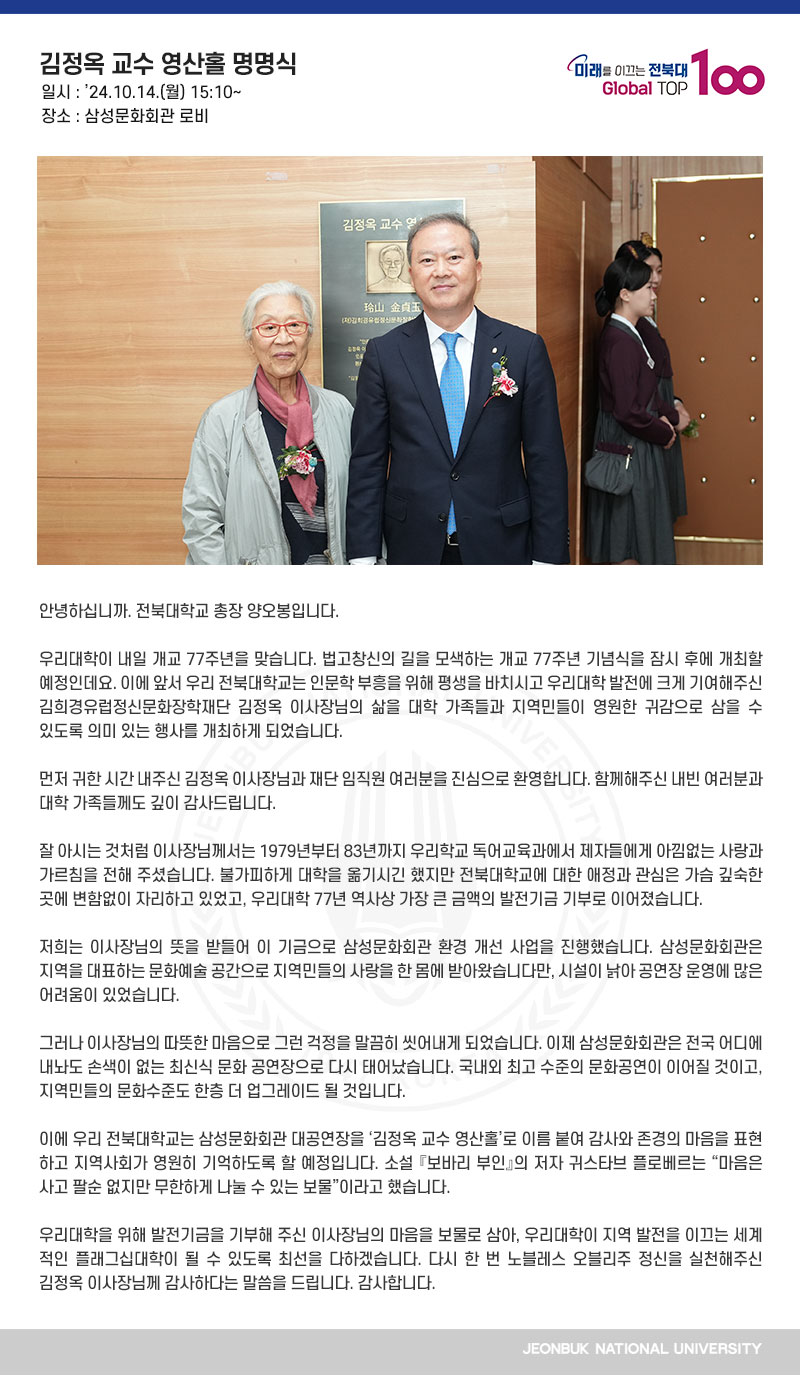 안녕하십니까. 전북대학교 총장 양오봉입니다.

우리대학이 내일 개교 77주년을 맞습니다. 법고창신의 길을 모색하는 개교 77주년 기념식을 잠시 후에 개최할 예정인데요. 이에 앞서 우리 전북대학교는 인문학 부흥을 위해 평생을 바치시고 우리대학 발전에 크게 기여해주신 김희경유럽정신문화장학재단 김정옥 이사장님의 삶을 대학 가족들과 지역민들이 영원한 귀감으로 삼을 수 있도록 의미 있는 행사를 개최하게 되었습니다.

먼저 귀한 시간 내주신 김정옥 이사장님과 재단 임직원 여러분을 진심으로 환영합니다. 함께해주신 내빈 여러분과 대학 가족들께도 깊이 감사드립니다.

잘 아시는 것처럼 이사장님께서는 1979년부터 83년까지 우리학교 독어교육과에서 제자들에게 아낌없는 사랑과 가르침을 전해 주셨습니다. 불가피하게 대학을 옮기시긴 했지만 전북대학교에 대한 애정과 관심은 가슴 깊숙한 곳에 변함없이 자리하고 있었고, 우리대학 77년 역사상 가장 큰 금액의 발전기금 기부로 이어졌습니다.

저희는 이사장님의 뜻을 받들어 이 기금으로 삼성문화회관 환경 개선 사업을 진행했습니다. 삼성문화회관은 지역을 대표하는 문화예술 공간으로 지역민들의 사랑을 한 몸에 받아왔습니다만, 시설이 낡아 공연장 운영에 많은 어려움이 있었습니다.

그러나 이사장님의 따뜻한 마음으로 그런 걱정을 말끔히 씻어내게 되었습니다. 이제 삼성문화회관은 전국 어디에 내놔도 손색이 없는 최신식 문화 공연장으로 다시 태어났습니다. 국내외 최고 수준의 문화공연이 이어질 것이고, 지역민들의 문화수준도 한층 더 업그레이드 될 것입니다. 

이에 우리 전북대학교는 삼성문화회관 대공연장을 ‘김정옥 교수 영산홀’로 이름 붙여 감사와 존경의 마음을 표현하고 지역사회가 영원히 기억하도록 할 예정입니다. 소설 『보바리 부인』의 저자 귀스타브 플로베르는 “마음은 사고 팔순 없지만 무한하게 나눌 수 있는 보물”이라고 했습니다.

우리대학을 위해 발전기금을 기부해 주신 이사장님의 마음을 보물로 삼아, 우리대학이 지역 발전을 이끄는 세계적인 플래그십대학이 될 수 있도록 최선을 다하겠습니다. 다시 한 번 노블레스 오블리주 정신을 실천해주신 김정옥 이사장님께 감사하다는 말씀을 드립니다. 감사합니다. 