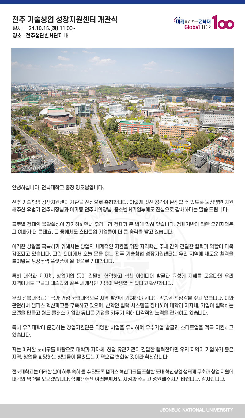 안녕하십니까. 전북대학교 총장 양오봉입니다.

전주 기술창업 성장지원센터 개관을 진심으로 축하합니다. 이렇게 멋진 공간이 탄생할 수 있도록 물심양면 지원해주신 우범기 전주시장님과 이기동 전주시의장님, 중소벤처기업부에도 진심으로 감사하다는 말씀 드립니다.

글로벌 경제의 불확실성이 장기화하면서 우리나라 경제가 큰 벽에 막혀 있습니다. 경제기반이 약한 우리지역은 그 여파가 더 큰데요, 그 중에서도 스타트업 기업들이 더 큰 충격을 받고 있습니다.

이러한 상황을 극복하기 위해서는 창업의 체계적인 지원을 위한 지역혁신 주체 간의 긴밀한 협력과 역할이 더욱 강조되고 있습니다. 그런 의미에서 오늘 문을 여는 전주 기술창업 성장지원센터는 우리 지역에 새로운 활력을 불어넣을 성장동력 플랫폼이 될 것으로 기대합니다.

특히 대학과 지자체, 창업기업 등이 긴밀히 협력하고 혁신 아이디어 발굴과 육성에 지혜를 모은다면 우리 지역에서도 구글과 테슬라와 같은 세계적인 기업이 탄생할 수 있다고 확신합니다.

우리 전북대학교는 국가 거점 국립대학으로 지역 발전에 기여해야 한다는 막중한 책임감을 갖고 있습니다. 이와 관련해서 캠퍼스 혁신파크를 구축하고 있으며, 산학연 협력 시스템을 정비하여 대학과 지자체, 기업이 협력하는 모델을 만들고 월드 클래스 기업과 유니콘 기업을 키우기 위해 다각적인 노력을 전개하고 있습니다.

특히 우리대학이 운영하는 창업지원단은 다양한 사업을 유치하여 우수기업 발굴과 스타트업을 적극 지원하고 있습니다. 

저는 이러한 노하우를 바탕으로 대학과 지자체, 창업 유관기관이 긴밀한 협력한다면 우리 지역이 기업하기 좋은 지역, 창업을 희망하는 청년들이 몰려드는 지역으로 변화할 것이라 확신합니다.

전북대학교는 이러한 날이 하루 속히 올 수 있도록 캠퍼스 혁신파크를 포함한 도내 혁신창업 생태계 구축과 창업 지원에 대학의 역량을 모으겠습니다. 함께해주신 여러분께서도 지켜봐 주시고 성원해주시기 바랍니다. 감사합니다.