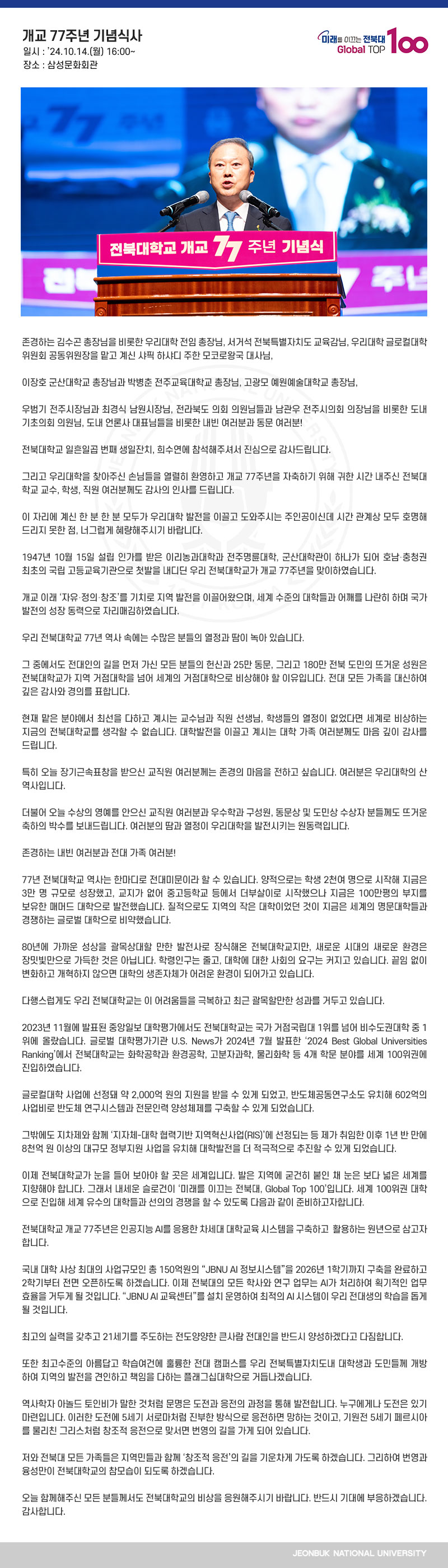 존경하는 김수곤 총장님을 비롯한 우리대학 전임 총장님, 서거석 전북특별자치도 교육감님, 우리대학 글로컬대학위원회 공동위원장을 맡고 계신 샤픽 하샤디 주한 모코로왕국 대사님,

이장호 군산대학교 총장님과 박병춘 전주교육대학교 총장님, 고광모 예원예술대학교 총장님,

우범기 전주시장님과 최경식 남원시장님, 전라북도 의회 의원님들과 남관우 전주시의회 의장님을 비롯한 도내 기초의회 의원님, 도내 언론사 대표님들을 비롯한 내빈 여러분과 동문 여러분!

전북대학교 일흔일곱 번째 생일잔치, 희수연에 참석해주셔서 진심으로 감사드립니다.

그리고 우리대학을 찾아주신 손님들을 열렬히 환영하고 개교 77주년을 자축하기 위해 귀한 시간 내주신 전북대학교 교수, 학생, 직원 여러분께도 감사의 인사를 드립니다.

이 자리에 계신 한 분 한 분 모두가 우리대학 발전을 이끌고 도와주시는 주인공이신데 시간 관계상 모두 호명해드리지 못한 점, 너그럽게 혜량해주시기 바랍니다.

1947년 10월 15일 설립 인가를 받은 이리농과대학과 전주명륜대학, 군산대학관이 하나가 되어 호남‧충청권 최초의 국립 고등교육기관으로 첫발을 내디딘 우리 전북대학교가 개교 77주년을 맞이하였습니다.

개교 이래 ‘자유‧정의‧창조’를 기치로 지역 발전을 이끌어왔으며, 세계 수준의 대학들과 어깨를 나란히 하며 국가 발전의 성장 동력으로 자리매김하였습니다.

우리 전북대학교 77년 역사 속에는 수많은 분들의 열정과 땀이 녹아 있습니다.

그 중에서도 전대인의 길을 먼저 가신 모든 분들의 헌신과 25만 동문, 그리고 180만 전북 도민의 뜨거운 성원은 전북대학교가 지역 거점대학을 넘어 세계의 거점대학으로 비상해야 할 이유입니다. 전대 모든 가족을 대신하여 깊은 감사와 경의를 표합니다.

현재 맡은 분야에서 최선을 다하고 계시는 교수님과 직원 선생님, 학생들의 열정이 없었다면 세계로 비상하는 지금의 전북대학교를 생각할 수 없습니다. 대학발전을 이끌고 계시는 대학 가족 여러분께도 마음 깊이 감사를 드립니다.

특히 오늘 장기근속표창을 받으신 교직원 여러분께는 존경의 마음을 전하고 싶습니다. 여러분은 우리대학의 산 역사입니다.

더불어 오늘 수상의 영예를 안으신 교직원 여러분과 우수학과 구성원, 동문상 및 도민상 수상자 분들께도 뜨거운 축하의 박수를 보내드립니다. 여러분의 땀과 열정이 우리대학을 발전시키는 원동력입니다.

존경하는 내빈 여러분과 전대 가족 여러분!

77년 전북대학교 역사는 한마디로 전대미문이라 할 수 있습니다. 양적으로는 학생 2천여 명으로 시작해 지금은 3만 명 규모로 성장했고, 교지가 없어 중고등학교 등에서 더부살이로 시작했으나 지금은 100만평의 부지를 보유한 매머드 대학으로 발전했습니다. 질적으로도 지역의 작은 대학이었던 것이 지금은 세계의 명문대학들과 경쟁하는 글로벌 대학으로 비약했습니다. 

80년에 가까운 성상을 괄목상대할 만한 발전사로 장식해온 전북대학교지만, 새로운 시대의 새로운 환경은 장밋빛만으로 가득한 것은 아닙니다. 학령인구는 줄고, 대학에 대한 사회의 요구는 커지고 있습니다. 끝임 없이 변화하고 개혁하지 않으면 대학의 생존자체가 어려운 환경이 되어가고 있습니다. 

다행스럽게도 우리 전북대학교는 이 어려움들을 극복하고 최근 괄목할만한 성과를 거두고 있습니다.

2023년 11월에 발표된 중앙일보 대학평가에서도 전북대학교는 국가 거점국립대 1위를 넘어 비수도권대학 중 1위에 올랐습니다. 글로벌 대학평가기관 U.S. News가 2024년 7월 발표한 ‘2024 Best Global Universities Ranking’에서 전북대학교는 화학공학과 환경공학, 고분자과학, 물리화학 등 4개 학문 분야를 세계 100위권에 진입하였습니다.

글로컬대학 사업에 선정돼 약 2,000억 원의 지원을 받을 수 있게 되었고, 반도체공동연구소도 유치해 602억의 사업비로 반도체 연구시스템과 전문인력 양성체제를 구축할 수 있게 되었습니다.

그밖에도 지차제와 함께 ‘지자체-대학 협력기반 지역혁신사업(RIS)’에 선정되는 등 제가 취임한 이후 1년 반 만에 8천억 원 이상의 대규모 정부지원 사업을 유치해 대학발전을 더 적극적으로 추진할 수 있게 되었습니다.

이제 전북대학교가 눈을 들어 보아야 할 곳은 세계입니다. 발은 지역에 굳건히 붙인 채 눈은 보다 넓은 세계를 지향해야 합니다. 그래서 내세운 슬로건이 ‘미래를 이끄는 전북대, Global Top 100’입니다. 세계 100위권 대학으로 진입해 세계 유수의 대학들과 선의의 경쟁을 할 수 있도록 다음과 같이 준비하고자합니다. 

전북대학교 개교 77주년은 인공지능 AI를 응용한 차세대 대학교육 시스템을 구축하고  활용하는 원년으로 삼고자합니다. 

국내 대학 사상 최대의 사업규모인 총 150억원의 “JBNU AI 정보시스템”을 2026년 1학기까지 구축을 완료하고 2학기부터 전면 오픈하도록 하겠습니다. 이제 전북대의 모든 학사와 연구 업무는 AI가 처리하여 획기적인 업무 효율을 거두게 될 것입니다. “JBNU AI 교육센터”를 설치 운영하여 최적의 AI 시스템이 우리 전대생의 학습을 돕게 될 것입니다.

최고의 실력을 갖추고 21세기를 주도하는 전도양양한 큰사람 전대인을 반드시 양성하겠다고 다짐합니다. 

또한 최고수준의 아름답고 학습여건에 훌륭한 전대 캠퍼스를 우리 전북특별자치도내 대학생과 도민들께 개방하여 지역의 발전을 견인하고 책임을 다하는 플래그십대학으로 거듭나겠습니다.

역사학자 아놀드 토인비가 말한 것처럼 문명은 도전과 응전의 과정을 통해 발전합니다. 누구에게나 도전은 있기 마련입니다. 이러한 도전에 5세기 서로마처럼 진부한 방식으로 응전하면 망하는 것이고, 기원전 5세기 페르시아를 물리친 그리스처럼 창조적 응전으로 맞서면 번영의 길을 가게 되어 있습니다.

저와 전북대 모든 가족들은 지역민들과 함께 ‘창조적 응전’의 길을 기운차게 가도록 하겠습니다. 그리하여 번영과 융성만이 전북대학교의 참모습이 되도록 하겠습니다. 

오늘 함께해주신 모든 분들께서도 전북대학교의 비상을 응원해주시기 바랍니다. 반드시 기대에 부응하겠습니다. 감사합니다.